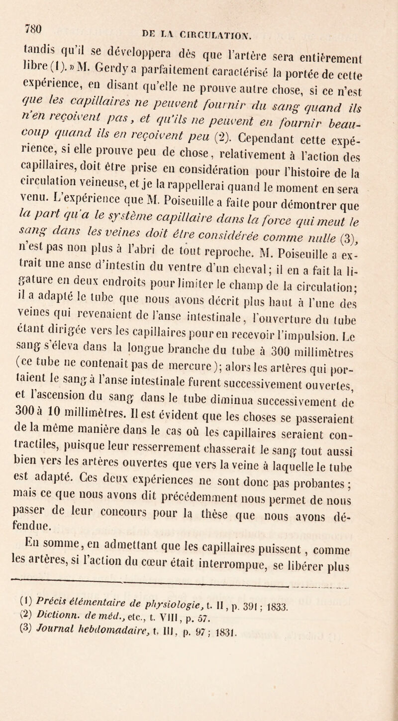 LA CmnULATION. tandis qu'il se développera dés que l’artère sera entièrement libre (1). » M. Gerdy a parfaitement caractérisé la portée de cette expérience, en disant qu’elle ne prouve autre chose, si ce n’est que les capillaires ne peuvent fournir du sang quand ils n en reçoivent pas, et qu'ils ne peuvent en fournir beau- coup quand ils en reçoivent peu fl). Cependant cette expé- rience, SI elle prouve peu de chose, relativement à l’action des capillaires, doit être prise eu considération pour l’histoire de la circulation veineuse, et je la rappellerai quand le moment en sera venu. L’expérience que M. Poiseuille a faite pour démontrer que la part qu a le système capillaire dans la force qui meut te sang dans les veines doit élre considérée comme nulle (3) n est pas non plus à l’abri de tout reproche. M. Poiseuille a ex- trait une anse d’intestin du ventre d’un cheval; il en a fait la li- gature eu deux endroits pour limiter le champ de la circulation; Il a adapté le tube que nous avons décrit plus baut à l’une des veines qui revenaient de l’anse intestinale, l’ouverture du tube étant dirigée vers les capillaires pour en recevoir l’impulsion. Le sang s éleva dans la longue branche du tube à 300 millimètres (ce tube ne contenait pas de mercure); alors les artères qui por- taient le sang à 1 anse intestinale furent successivement ouvertes, et l’ascension du sang dans le tube diminua successivement dé 300à 10 millimètres. Il est évident que les choses se passeraient de la même manière dans le cas où les capillaires seraient con- tractiles, puisque leur resserrement chasserait le sang tout aussi bien vers les artères ouvertes que vers la veine à laquelle le tube est adapté. Ces deux expériences ne sont donc pas probantes ; mais ce que nous avons dit précédemment nous permet de nous passer de leur concours pour la thèse que nous avons dé- fendue. En somme, en admettant que les capillaires puissent, comme es artères, si l’action du cœur était interrompue, se libérer plus (1) Précis élémentaire de physiologie, t. 11, p. 39( ; 1333, (2) Dictionn. de méd., etc., t. VIII, p. 57. (3) Journal hebdomadaire, X, 111, p. 97; 1831.