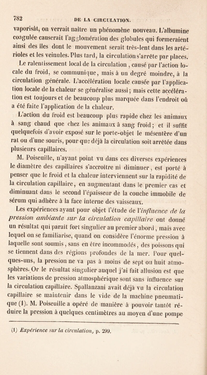 vaporisât, on verrait naître un phénomène nouveau. L’albumine coagulée causerait l’aggloméraiion des globules qui formeraient ainsi des îles dont le mouvement serait très-lent dans les arté- rioles et les veinules. Plus tard, la circulation s’arrête par places. Le raleniissement local de la circulation, causé par l’action lo- cale du froid, se communique, mais à un degré moindre, à la circulation générale. L’accélération locale causée par l’applica- tion locale de la chaleur se généralise aussi ; mais cette accéléra- tion est toujours et de beaucoup plus marquée dans l’endroit où a été faite l’application de la chaleur. L action du Iroid est beaucoup plus rapide chez les animaux à sang chaud que chez les animaux à sang froid; et il suffit quelquefois d’avoir exposé sur le porte-objet le mésentère d’un rat ou d’une souris, pour que déjà la circulation soit arrêtée dans plusieurs capillaires. M. Poiseuille, n ayant point vu dans ces diverses expériences le diamètre des capillaires s’accroître ni diminuer, est porté à penser que le froid et la chaleur interviennent sur la rapidité de la circulation capillaire, en augmentant dans le premier cas et diminuant dans le second l’épaisseur de la couche immobile de sérum qui adhère à la face interne des vaisseaux. Les expériences ayant pour objet l’étude de Vinfluence de la pression ambiante sur la circulation capillaire ont donné un résultat qui paraît fort singulier au premier abord, mais avec lequel on se familiarise, quand on considère l’énorme pression à laquelle sont soumis, sans en être incommodés, des poissons qui se tiennent dans des régions profondes de la mer. Pour quel- ques-uns, la pression ne va pas à moins de sept ou huit atmo- sphères. Or le résultat singulier auquel j’ai fait allusion est que les variations de pression atmosphérique sont sans influence sur la circulation capillaire. Spallanzani avait déjà vu la circulation capillaire se maintenir dans le vide de la machine pneumati- que (1). M. Poiseuille a opéré de manière à pouvoir tantôt ré- duire la pression à quelques centimètres au moyen d’une pompe (1) Expérience sur la circulation, p. 299.