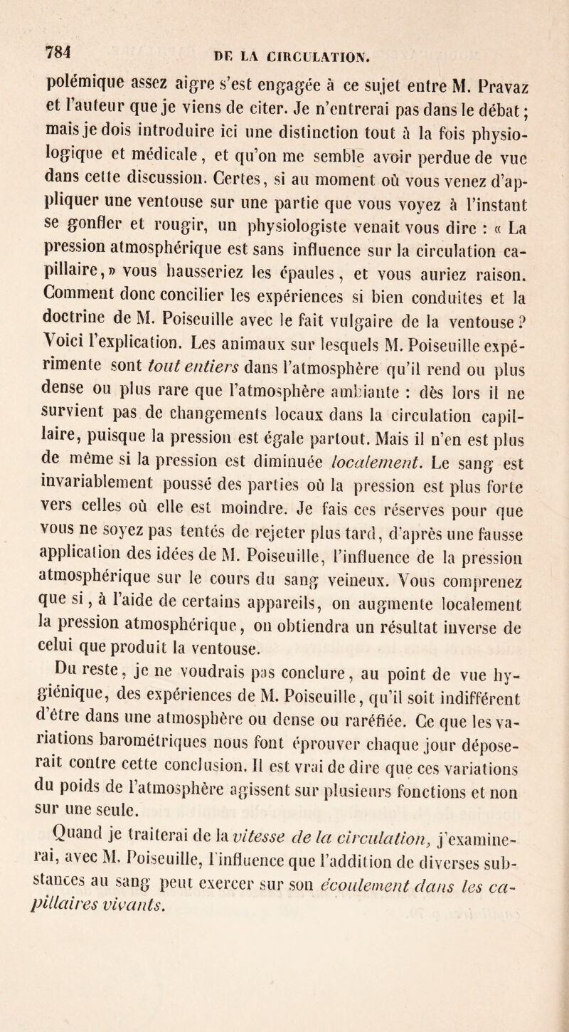 polémique assez aigre s’est engagée à ce sujet entre M. Pravaz et l’auteur que je viens de citer. Je n’entrerai pas dans le débat ; mais je dois introduire ici une distinction tout h la fois physio- logique et médicale, et qu’on me semble avoir perdue de vue dans cette discussion. Certes, si au moment où vous venez d’ap- pliquer une ventouse sur une partie que vous voyez à l’instant se gonfler et rougir, un physiologiste venait vous dire : « La pression atmosphérique est sans influence sur la circulation ca- pillaire,» vous hausseriez les épaules, et vous auriez raison. Comment donc concilier les expériences si bien conduites et la doctrine de M. Poiseuille avec le fait vulgaire de la ventouse? Voici l’explication. Les animaux sur lesquels M. Poiseuille expé- rimente sont tout entiers dans l’atmosphère qu’il rend ou plus dense ou plus rare que l’atmosphère ambiante : dès lors il ne survient pas de changements locaux dans la circulation capil- laire, puisque la pression est égale partout. Mais il n’en est plus de même si la pression est diminuée localement. Le sang est invariablement poussé des parties où la pression est plus forte vers celles où elle est moindre. Je fais ces réserves pour que vous ne soyez pas tentés de rejeter plus tard, d’après une fausse application des idées de M. Poiseuille, l’influence de la pression atmosphérique sur le cours du sang veineux. Vous comprenez que si, à l’aide de certains appareils, on augmente localement la pression atmosphérique, on obtiendra un résultat inverse de celui que produit la ventouse. Du reste, je ne voudrais pas conclure, au point de vue hy- giénique, des expériences de M. Poiseuille, qu’il soit indifférent d être dans une atmosphère ou dense ou raréfiée. Ce que les va- liations barométriques nous font éprouver chaque jour dépose- rait contre cette conclusion. Il est vrai de dire que ces variations du poids de 1 atmosphère agissent sur plusieurs fonctions et non sur une seule. Quand je traiterai de Vàvitesse de la circiilütion, j’examine- rai, avec IM. Poiseuille, rinfluence que l’addition de diverses sub- stances au sang peut exercer sur son écoulement dans les ca- pillaires vivants.