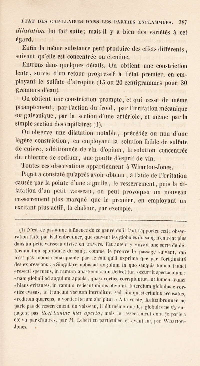 ÉTAT DES CAriLLAlilES DAiAS LES PARTIES EÎVPLAMMÉES. dilatation lui fait suite; mais il y a bien des variétés à cet égard. Enfin la même substance peut produire des effets différents, suivant qu’elle est concenlrée ou étendue. Entrons dans quelques détails. On obtient une constriction lente, suivie d’un retour progressif à l’état premier, en em- ployant le sulfate d’atropine (15 ou 20 centigrammes pour 30 grammes d’eau). On obtient une constriction prompte, et qui cesse de même promptement, par l'action du froid , par l’irritation mécanique ou galvanique, par la section d’une artériole, et même parla simple section des capillaires (1). On observe une dilatation notable, précédée ou non d’une légère constriction, en employant la solution faible de sullate de cuivre, additionnée de vin d’opium, la solution concentrée de chlorure de sodium, une goutte d’esprit de vin. Toutes ces observations appartiennent à Wharton-Jones. Paget a constaté qu’après avoir obtenu , à l’aide de l’irritation causée par la pointe d’une aiguille, le resserrement, puis la di- latation d’un petit vaisseau, on peut provoquer un nouveau resserrement plus marqué que le premier, en employant un excitant plus actif, la chaleur, par exemple. (1) N’est-ce pas à une influence de ce genre qu’il faut rapporter celte obser- vation faite par Kallenbrunner, que souvent les globules du sang n’entrent plus dans un petit vaisseau divisé en travers. Cet auteur y voyait une sorte de dé- terininaiion spontanée du sang, comme le prouve le passage suivant, qui n’est pas moins remarquable par le fait qu’il exprime que par l’originalité des expressions; «Singulare nobis ad angulum in quo sanguis lumen trunci «resecti spernens, in ramum anastomolicum deflectitur, occurrit spectaculum ; «nam globuli ad angulum appulsi, quasi vortice corripiuntur, ut lumen trunci «hians évitantes, in ramum redeant minus obvium. Interdium globulus e vor- «ticeevasus, iu truncum vacuum intruditur, sed cito quasi crimine acciisalus, «reditum quærens, a vortice iterum abripitur. » A la vérité, Kaltenbrunner ne parle pas de resserrement du vaisseau, il dit même que les globules ne s’y en- gagent pas licel lumine hiet aperLo; iwdih le resserrement dont je parle a été vu par d’autres, par M. Lebert en particulier, et avant lui, par Wharton- Jones.