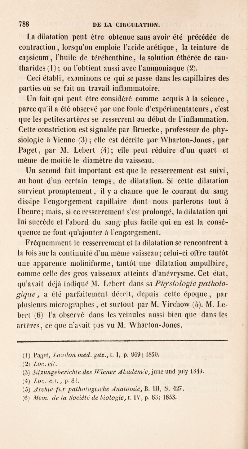 La dilatation peut être obtenue sans avoir été précédée de contraction, lorsqu’on emploie l’acide acétique, la teinture de capsicum, l’huile de térébenthine, la solution éthérée de can- tharides (1) ; on l’obtient aussi avec l’ammoniaque (2). Ceci établi, examinons ce qui se passe dans les capillaires des parties où se fait un travail inflammatoire. Un fait qui peut être considéré comme acquis à la science , parce qu’il a été observé par une foule d’expérimentateurs, c’est que les petites artères se resserrent au début de l’inflammation. Cette constriction est signalée par Bruecke, professeur de phy- siologie à Vienne (3) ; elle est décrite par Wharton-Jones, par Paget, par M. Lebert (4); elle peut réduire d’un quart et même de moitié le diamètre du vaisseau. Un second fait important est que le resserrement est suivi, au bout d’un certain temps, de dilatation. Si cette dilatation survient promptement, il y a chance que le courant du sang dissipe l’engorgement capillaire dont nous parlerons tout à l’heure; mais, si ce resserrement s’est prolongé, la dilatation qui lui succède et l’abord du sang plus facile qui en est la consé- quence ne font qu’ajouter à l’engorgement. Fréquemment le resserrement et la dilatation se rencontrent à la fois sur la continuité d’un même vaisseau; celui-ci offre tantôt une apparence moliniforme, tantôt une dilatation ampullaire, comme celle des gros vaisseaux atteints d’anévrysme. Cet état, qu’avait déjà indiqué M. Lebert dans sa Physiologie patholo- gique, a été parfaitement décrit, depuis cette époque, par plusieurs micrographes, et surtout par M. Virchow (5). M. Le- bert (6) l’a observé dans les veinules aussi bien que dans les artères, ce que n’avait pas vu M. Wharton-Jones. (1) Paget, Lo:idonmed. gaz.,t. I, p. 969; 1850. (2) Loc.cU. (3) Silzungebericlite des TFiener Akadein'c/]\xxiç, imd july 1849. (4) Loc. c'J., p. 8 3. (5) Jrchiu fur palhologische Aualomie,^. 111, S. 427. Mcni. de la Société de biologie, t. IV, p. 83; 1853.