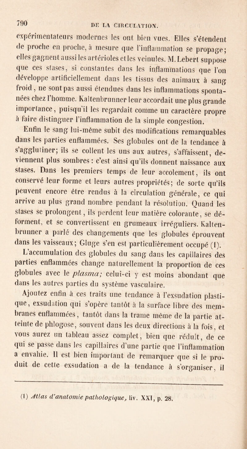 expériiTieiitateiirs modernes les ont bien vues. Elles s’étendent de proche en proche, a mesure que l’inflammation se propage; elles gagnent aussi les artérioles etles veinules. M. Lebert suppose que ces stases, si constantes dans les inflammations que l’on développe artiflciellement dans les tissus des animaux à sang fi oid, ne sont pas aussi étendues dans les inflammations sponta- nées chez 1 homme. Kaltenbrunner leur accordait une plus grande importance, puisqu il les regardait comme un caractère propre a faire distinguer 1 inflammation de la simple congestion. Enfin le sang lui-même subit des modifications remarquables dans les parties enflammées. Ses globules ont de la tendance à .s’aggluiiner; ils se collent les uns aux autres, s’affaissent, de- viennent plus sombres ; cest ainsi qu ils donnent naissance aux stases. Dans les premiers temps de leur accolement, ils ont conservé leur forme et leurs autres propriétés; de sorte qu’ils peuvent encore être rendus h la circulation générale, ce qui arrive au plus grand nombre pendant la résolution. Quand les stases se prolongent, ils perdent leur matière colorante, se dé- forment, et se convertissent en grumeaux irréguliers. Kalten- brunner a parlé des changements que les globules éprouvent dans les vaisseaux; Gluge s’en est particulièrement occupé (I). L accumulation des globules du sang dans les capillaires des parties enflammées change naturellement la proportion de ces globules avec le plasma; celui-ci y est moins abondant que dans les autres parties du système vasculaire. Ajoutez enfin à ces traits une tendance à l’exsudation plasti- que, exsudation qui s’opère tantôt à la surface libre des mem- branes enflammées, tantôt dans la trame même de la partie at- teinte de phlogose, souvent dans les deux directions à la fois, et vous aurez un tableau assez complet, bien que réduit, de ce qui se passe dans les capillaires d’une partie que l’inflammation a envahie. Il est bien important de remarquer que si le pro- duit de cette exsudation a de la tendance à s’organiser, il (1) Jtlas d’anatomie pathologique, liv. XXI, p. 28.