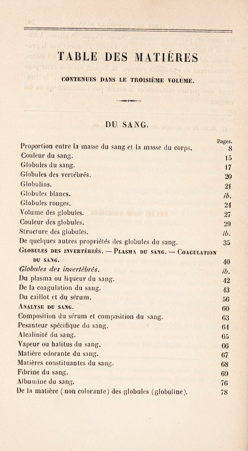 TABLE DES MATIÈRES CONTENUES DANS LE TROISIÈME VOLUME. DU SANG. Pâ^CS. Proporlion entre la masse du sang e( la masse du eorps, 8 Couleur du sang. 15 Globules du sang. Globules des vertébrés. 20 Globulins. 21 Globules blancs. Globules rouges. 24 Volume des globules. 27 Couleur des globules. 29 Structure des globules. De quelques autres propriétés des globules du sang. 35 Globules des invertébrés. — Plasma du sang. — Coagulation DU sang. Globules des invertébrés. Du plasma ou liqueur du sang. 42 De la coagulation du sang. 43 Du caillot et du sérum, 5g Analyse du sang. gg Composition du sérum et composition du sang. gg Pesanteur spécifique du sang. g4 Alcalinité du sang. g5 Vapeur ou halitus du sang. gg Matière odorante du sang. g7 Matières constituantes du sang. gg Fibrine du sang. gg Albumine du sang. 7g De la matière ( non colorante) des globules (globuline). 78