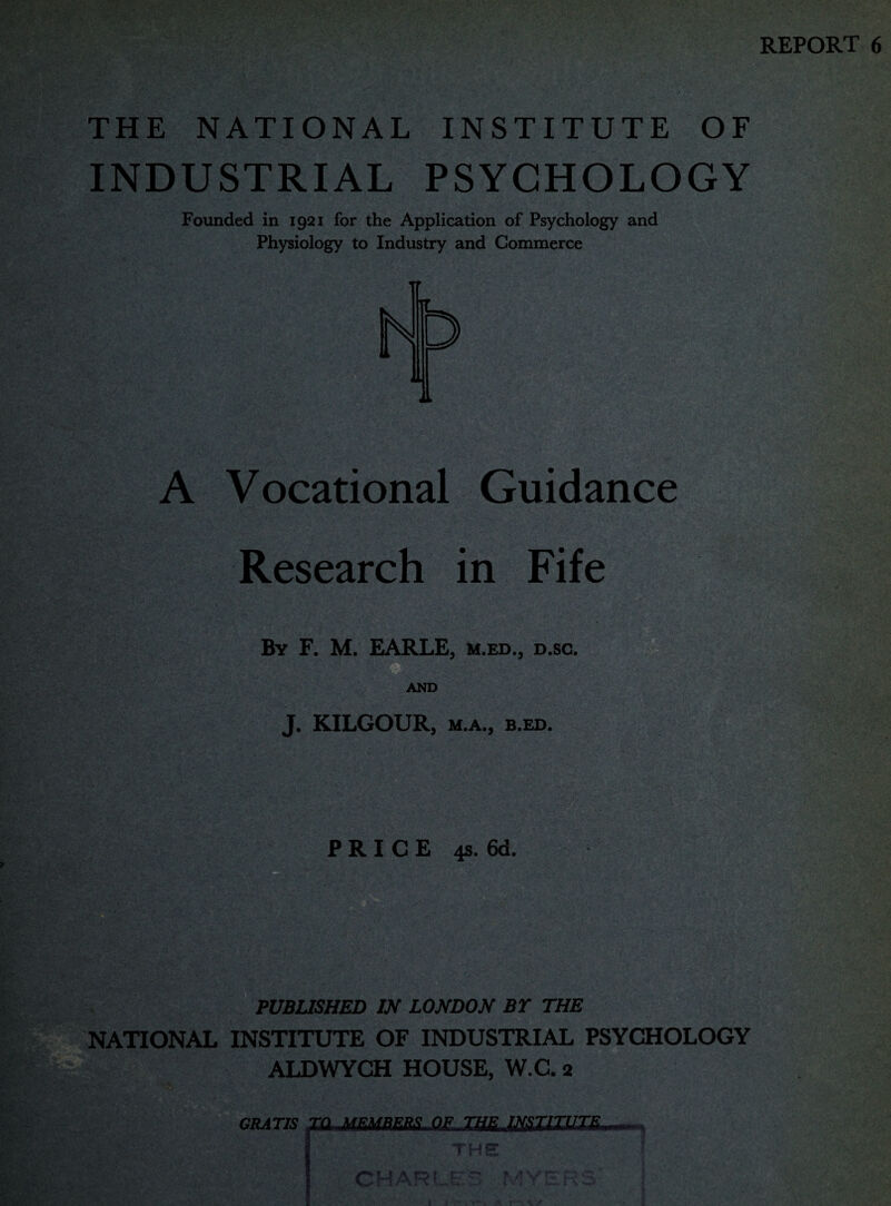 REPORT 6 THE NATIONAL INSTITUTE OF INDUSTRIAL PSYCHOLOGY Founded in 1921 for the Application of Psychology and Physiology to Industry and Commerce A Vocational Guidance Research in Fife By F. M. EARLE, m.ed., d.sc. AND J. KILGOUR, M.A., B.ED. PRICE 4s. 6d. PUBLISHED IN LONDON BY THE NATIONAL INSTITUTE OF INDUSTRIAL PSYCHOLOGY ALDWYCH HOUSE, W.C. 2 GRATIS TO MEltBEBS QE THE INSTITUTE THF CHARI