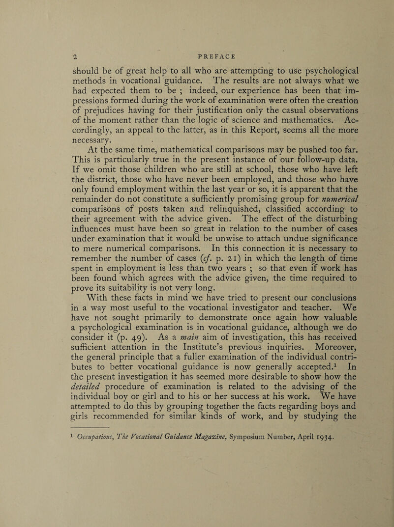 should be of great help to all who are attempting to use psychological methods in vocational guidance. The results are not always what we had expected them to be ; indeed, our experience has been that im¬ pressions formed during the work of examination were often the creation of prejudices having for their justification only the casual observations of the moment rather than the logic of science and mathematics. Ac¬ cordingly, an appeal to the latter, as in this Report, seems all the more necessary. At the same time, mathematical comparisons may be pushed too far. This is particularly true in the present instance of our follow-up data. If we omit those children who are still at school, those who have left the district, those who have never been employed, and those who have only found employment within the last year or so, it is apparent that the remainder do not constitute a sufficiently promising group for numerical comparisons of posts taken and relinquished, classified according to their agreement with the advice given. The effect of the disturbing influences must have been so great in relation to the number of cases under examination that it would be unwise to attach undue significance to mere numerical comparisons. In this connection it is necessary to remember the number of cases (cf. p. 21) in which the length of time spent in employment is less than two years ; so that even if work has been found which agrees with the advice given, the time required to prove its suitability is not very long. With these facts in mind we have tried to present our conclusions in a way most useful to the vocational investigator and teacher. We have not sought primarily to demonstrate once again how valuable a psychological examination is in vocational guidance, although we do consider it (p. 49). As a main aim of investigation, this has received sufficient attention in the Institute’s previous inquiries. Moreover, the general principle that a fuller examination of the individual contri¬ butes to better vocational guidance is now generally accepted.1 In the present investigation it has seemed more desirable to show how the detailed procedure of examination is related to the advising of the individual boy or girl and to his or her success at his work. We have attempted to do this by grouping together the facts regarding boys and girls recommended for similar kinds of work, and by studying the 1 Occupations, The Vocational Guidance Magazine, Symposium Number, April 1934.