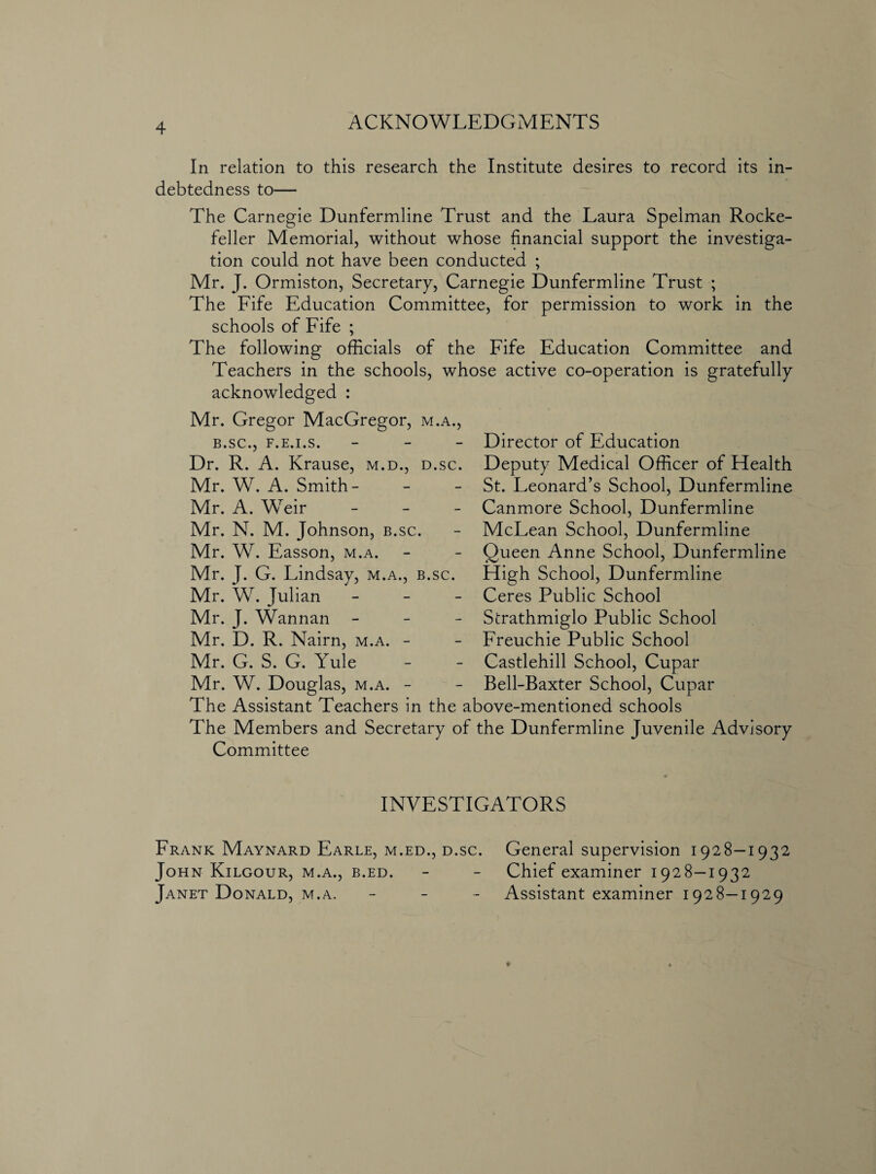 ACKNOWLEDGMENTS In relation to this research the Institute desires to record its in¬ debtedness to— The Carnegie Dunfermline Trust and the Laura Spelman Rocke¬ feller Memorial, without whose financial support the investiga¬ tion could not have been conducted ; Mr. J. Ormiston, Secretary, Carnegie Dunfermline Trust ; The Fife Education Committee, for permission to work in the schools of Fife ; The following officials of the Fife Education Committee and Teachers in the schools, whose active co-operation is gratefully acknowledged : Mr. Gregor MacGregor, m.a., B.SC., F.E.I.S. - Dr. R. A. Krause, m.d., d.sc. Mr. W. A. Smith- Mr. A. Weir Mr. N. M. Johnson, b.sc. Mr. W. Easson, m.a. Mr. J. G. Lindsay, m.a., b.sc. Mr. W. Julian - Mr. J. Wannan - Mr. D. R. Nairn, m.a. - Mr. G. S. G. Yule Mr. W. Douglas, m.a. - Director of Education Deputy Medical Officer of Health St. Leonard’s School, Dunfermline Canmore School, Dunfermline McLean School, Dunfermline Queen Anne School, Dunfermline High School, Dunfermline Ceres Public School Strathmiglo Public School Freuchie Public School Castlehill School, Cupar Bell-Baxter School, Cupar The Assistant Teachers in the above-mentioned schools The Members and Secretary of the Dunfermline Juvenile Advisory Committee INVESTIGATORS Frank Maynard Earle, m.ed., d.sc. General supervision 1928—1932 John Kilgour, m.a., b.ed. - - Chief examiner 1928—1932 Janet Donald, m.a. - Assistant examiner 1928—1929