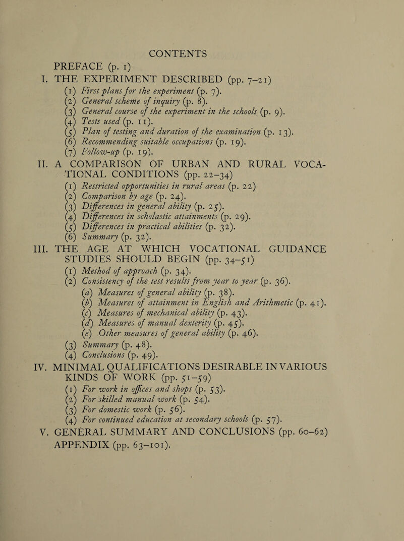 CONTENTS PREFACE (p. i) I. THE EXPERIMENT DESCRIBED (pp. 7-21) (1) First 'plans for the experiment (p. 7). (2) General scheme of inquiry (p. 8). (3) General course of the experiment in the schools (p. 9). (4) Tests used (p. 11). (5) Plan of testing and duration of the examination (p. 13). (6) Recommending suitable occupations (p. 19). (7) Follow-up (p. 19). II. A COMPARISON OF URBAN AND RURAL VOCA¬ TIONAL CONDITIONS (pp. 22-34) (1) Restricted opportunities in rural areas (p. 22) (2) Comparison by age (p. 24). (3) Differences in general ability (p. 25). (4) Differences in scholastic attainments (p. 29). (5) Differences in practical abilities (p. 32). (6) Summary (p. 32). III. THE AGE AT WHICH VOCATIONAL GUIDANCE STUDIES SHOULD BEGIN (pp. 34-51) (1) Method of approach (p. 34). (2) Consistency of the test results from year to year (p. 36). (a) Measures of general ability (p. 38). {ff) Measures of attainment in English and Arithmetic (p. 41). (c) Measures of mechanical ability (p. 43). (d) Measures of manual dexterity (p. 45). (e) Other measures of general ability (p. 46). (3) Summary (p. 48). (4) Conclusions (p. 49). IV. MINIMAL QUALIFICATIONS DESIRABLE IN VARIOUS KINDS OF WORK (pp. 51-59) (1) For work in offices and shops (p. 53). (2) For skilled manual work (p. 54). (3) For domestic work (p. 56). (4) For continued education at secondary schools (p. 57). V. GENERAL SUMMARY AND CONCLUSIONS (pp. 60-62) APPENDIX (pp. 63-101).