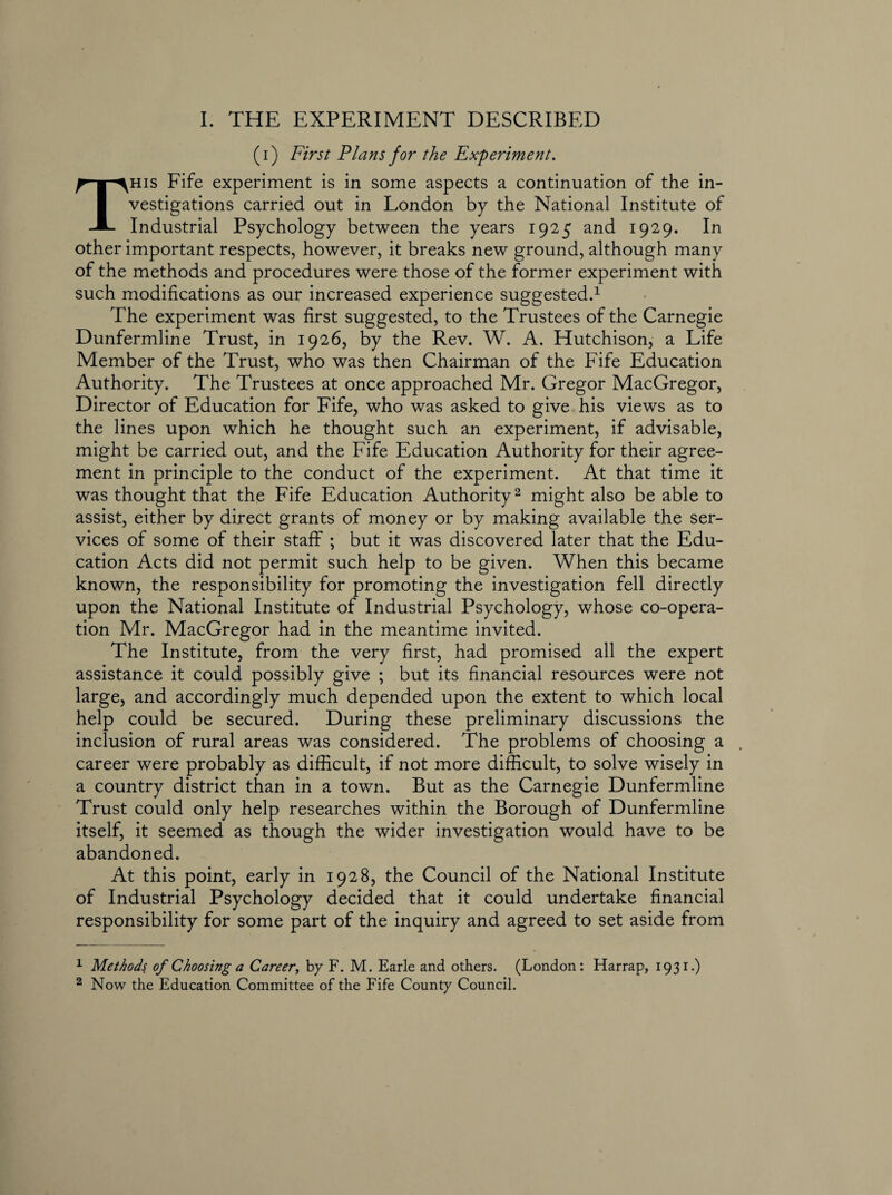 (i) First Plans for the Experiment. This Fife experiment is in some aspects a continuation of the in¬ vestigations carried out in London by the National Institute of Industrial Psychology between the years 1925 and 1929. In other important respects, however, it breaks new ground, although many of the methods and procedures were those of the former experiment with such modifications as our increased experience suggested.1 The experiment was first suggested, to the Trustees of the Carnegie Dunfermline Trust, in 1926, by the Rev. W. A. Hutchison, a Life Member of the Trust, who was then Chairman of the Fife Education Authority. The Trustees at once approached Mr. Gregor MacGregor, Director of Education for Fife, who was asked to give his views as to the lines upon which he thought such an experiment, if advisable, might be carried out, and the Fife Education Authority for their agree¬ ment in principle to the conduct of the experiment. At that time it was thought that the Fife Education Authority2 might also be able to assist, either by direct grants of money or by making available the ser¬ vices of some of their staff ; but it was discovered later that the Edu¬ cation Acts did not permit such help to be given. When this became known, the responsibility for promoting the investigation fell directly upon the National Institute of Industrial Psychology, whose co-opera¬ tion Mr. MacGregor had in the meantime invited. The Institute, from the very first, had promised all the expert assistance it could possibly give ; but its financial resources were not large, and accordingly much depended upon the extent to which local help could be secured. During these preliminary discussions the inclusion of rural areas was considered. The problems of choosing a . career were probably as difficult, if not more difficult, to solve wisely in a country district than in a town. But as the Carnegie Dunfermline Trust could only help researches within the Borough of Dunfermline itself, it seemed as though the wider investigation would have to be abandoned. At this point, early in 1928, the Council of the National Institute of Industrial Psychology decided that it could undertake financial responsibility for some part of the inquiry and agreed to set aside from 1 Methods of Choosing a Career, by F. M. Earle and others. (London: Harrap, 1931.) 2 Now the Education Committee of the Fife County Council.