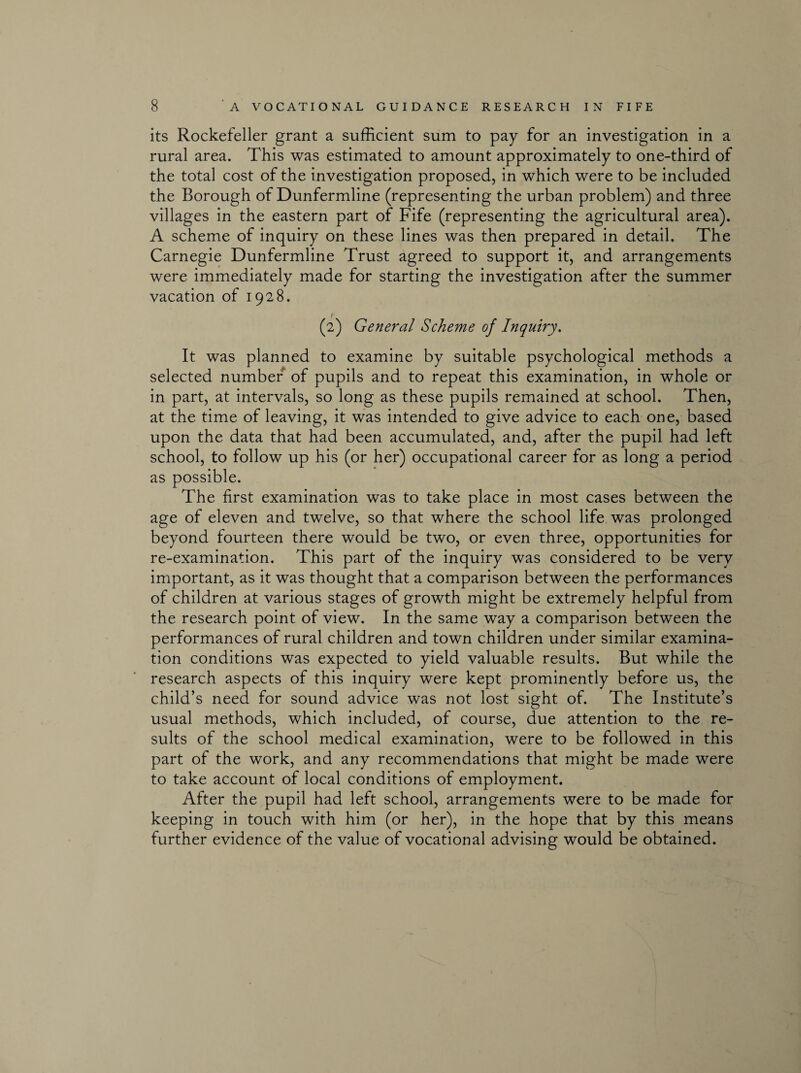 its Rockefeller grant a sufficient sum to pay for an investigation in a rural area. This was estimated to amount approximately to one-third of the total cost of the investigation proposed, in which were to be included the Borough of Dunfermline (representing the urban problem) and three villages in the eastern part of Fife (representing the agricultural area). A scheme of inquiry on these lines was then prepared in detail. The Carnegie Dunfermline Trust agreed to support it, and arrangements were immediately made for starting the investigation after the summer vacation of 1928. (2) General Scheme of Inquiry. It was planned to examine by suitable psychological methods a selected number of pupils and to repeat this examination, in whole or in part, at intervals, so long as these pupils remained at school. Then, at the time of leaving, it was intended to give advice to each one, based upon the data that had been accumulated, and, after the pupil had left school, to follow up his (or her) occupational career for as long a period as possible. The first examination was to take place in most cases between the age of eleven and twelve, so that where the school life was prolonged beyond fourteen there would be two, or even three, opportunities for re-examination. This part of the inquiry was considered to be very important, as it was thought that a comparison between the performances of children at various stages of growth might be extremely helpful from the research point of view. In the same way a comparison between the performances of rural children and town children under similar examina¬ tion conditions was expected to yield valuable results. But while the research aspects of this inquiry were kept prominently before us, the child’s need for sound advice was not lost sight of. The Institute’s usual methods, which included, of course, due attention to the re¬ sults of the school medical examination, were to be followed in this part of the work, and any recommendations that might be made were to take account of local conditions of employment. After the pupil had left school, arrangements were to be made for keeping in touch with him (or her), in the hope that by this means further evidence of the value of vocational advising would be obtained.