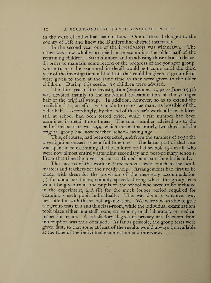 in the work of individual examination. One of them belonged to the county of Fife and knew the Dunfermline district intimately. In the second year one of the investigators was withdrawn. The other was now wholly occupied in re-examining the older half of the remaining children, 180 in number, and in advising those about to leave. In order to maintain some record of the progress of the younger group, whose turn to be examined in detail would not come until the third year of the investigation, all the tests that could be given in group form were given to them at the same time as they were given to the older children. During this session 95 children were advised. The third year of the investigation (September 1930 to June 1931) was devoted mainly to the individual re-examination of the younger half of the original group. In addition, however, so as to extend the available data, an effort was made to re-test as many as possible of the older half. Accordingly, by the end of this year’s work, all the children still at school had been tested twice, while a fair number had been examined in detail three times. The total number advised up to the end of this session was 299, which meant that nearly two-thirds of the original group had now reached school-leaving age. This, of course, had been expected, and from the summer of 1931 the investigation ceased to be a full-time one. The latter part of that year was spent in re-examining all the children still at school, 152 in all, who were now almost entirely attending secondary and post-primary schools. From that time the investigation continued on a part-time basis only. The success of the work in these schools owed much to the head¬ masters and teachers for their ready help. Arrangements had first to be made with them for the provision of the necessary accommodation (i) for about six hours, suitably spaced, during which the group tests would be given to all the pupils of the school who were to be included in the experiment, and (ii) for the much longer period required for examining each pupil individually. This was done in whatever way best fitted in with the school organization. We were always able to give the group tests in a suitable class-room, while the individual examinations took place either in a staff room, storeroom, small laboratory or medical inspection room. A satisfactory degree of privacy and freedom from interruption was thus obtained. As far as possible, the group tests were given first, so that some at least of the results would always be available at the time of the individual examination and interview.