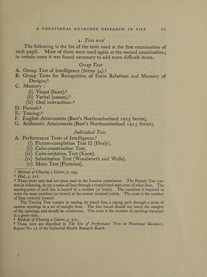 4. Tests used The following is the list of the tests used at the first examination of each pupil. Most of them were used again at the second examination; in certain cases it was found necessary to add more difficult items. Group Tests A. Group Test of Intelligence (Series 34).1 B. Group Tests for Recognition of Form Relations and Memory of Designs.2 C. Memory : (i) Visual (faces).3 (ii) Verbal (names).3 (iii) Oral instructions.4 D. Pursuit.3 E. Tracing.3 F. English Attainments (Burt’s Northumberland 1925 Series). G. Arithmetic Attainments (Burt’s Northumberland 1925 Series). Individual Tests A. Performance Tests of Intelligence.5 (i) Picture-completion Test II (Healy). (ii) Cube-construction Test. (iii) Cube-imitation Test (Knox). (iv) Substitution Test (Woodworth and Wells). (v) Maze Test (Porteous). 1 Methods of Choosing a Career, p. 299. 2 Ibid., p. 317. 3 These short tests had not been used in the London experiment. The Pursuit Test con¬ sists in following, by eye, a series of lines through a complicated criss-cross of other lines. The starting-point of each line is located by a number (or letter). The examinee is required to write the same numbers (or letters) at the correct terminal points. The score is the number of lines correctly located. The Tracing Test consists in tracing, by pencil line, a zigzag path through a series of narrow openings in a set of straight lines. The line traced should not touch the margins of the openings, and should be continuous. The score is the number of openings traversed in a given time. 4 Methods of Choosing a Career, p. 310. 5 These tests are described in The Use of Performance Tests in Vocational Guidance, Report No. 53 of the Industrial Health Research Board.