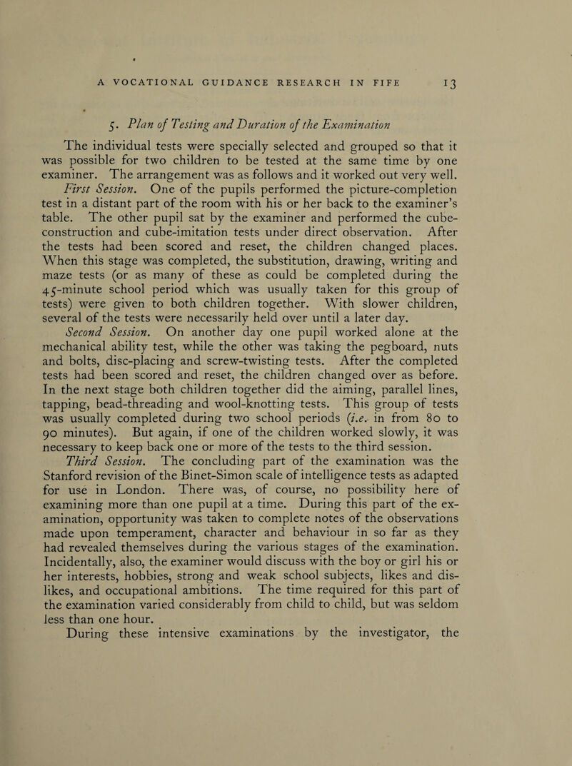 r3 5. Plan of Testing and Duration of the Examination The individual tests were specially selected and grouped so that it was possible for two children to be tested at the same time by one examiner. The arrangement wras as follows and it worked out very well. First Session. One of the pupils performed the picture-completion test in a distant part of the room with his or her back to the examiner’s table. The other pupil sat by the examiner and performed the cube- construction and cube-imitation tests under direct observation. After the tests had been scored and reset, the children changed places. When this stage was completed, the substitution, drawing, writing and maze tests (or as many of these as could be completed during the 45-minute school period which was usually taken for this group of tests) were given to both children together. With slower children, several of the tests were necessarily held over until a later day. Second Session. On another day one pupil worked alone at the mechanical ability test, while the other was taking the pegboard, nuts and bolts, disc-placing and screw-twisting tests. After the completed tests had been scored and reset, the children changed over as before. In the next stage both children together did the aiming, parallel lines, tapping, bead-threading and wool-knotting tests. This group of tests was usually completed during two school periods (i.e. in from 80 to 90 minutes). But again, if one of the children worked slowly, it was necessary to keep back one or more of the tests to the third session. Third Session. The concluding part of the examination was the Stanford revision of the Binet-Simon scale of intelligence tests as adapted for use in London. There was, of course, no possibility here of examining more than one pupil at a time. During this part of the ex¬ amination, opportunity was taken to complete notes of the observations made upon temperament, character and behaviour in so far as they had revealed themselves during the various stages of the examination. Incidentally, also, the examiner would discuss with the boy or girl his or her interests, hobbies, strong and weak school subjects, likes and dis¬ likes, and occupational ambitions. The time required for this part of the examination varied considerably from child to child, but was seldom less than one hour. During these intensive examinations by the investigator, the