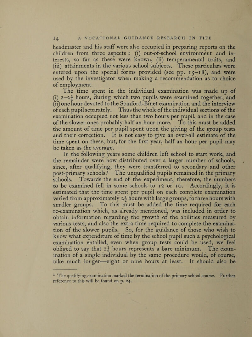 headmaster and his staff were also occupied in preparing reports on the children from three aspects : (i) out-of-school environment and in¬ terests, so far as these were known, (ii) temperamental traits, and (in) attainments in the various school subjects. These particulars were entered upon the special forms provided (see pp. 15—18), and were used by the investigator when making a recommendation as to choice of employment. The time spent in the individual examination was made up of (i) 2—2\ hours, during which two pupils were examined together, and (ii) one hour devoted to the Stanford-Binet examination and the interview of each pupil separately. Thus the whole of the individual sections of the examination occupied not less than two hours per pupil, and in the case of the slower ones probably half an hour more. To this must be added the amount of time per pupil spent upon the giving of the group tests and their correction. It is not easy to give an over-all estimate of the time spent on these, but, for the first year, half an hour per pupil may be taken as the average. In the following years some children left school to start work, and the remainder were now distributed over a larger number of schools, since, after qualifying, they were transferred to secondary and other post-primary schools.1 The unqualified pupils remained in the primary schools. Towards the end of the experiment, therefore, the numbers to be examined fell in some schools to 12 or 10. Accordingly, it is estimated that the time spent per pupil on each complete examination varied from approximately 2\ hours with large groups, to three hours with smaller groups. To this must be added the time required for each re-examination which, as already mentioned, was included in order to obtain information regarding the growth of the abilities measured by various tests, and also the extra time required to complete the examina¬ tion of the slower pupils. So, for the guidance of those who wish to know what expenditure of time by the school pupil such a psychological examination entailed, even when group tests could be used, we feel obliged to say that 2\ hours represents a bare minimum. The exam¬ ination of a single individual by the same procedure would, of course, take much longer—eight or nine hours at least. It should also be 1 The qualifying examination marked the termination of the primary school course. Further reference to this will be found on p. 24.