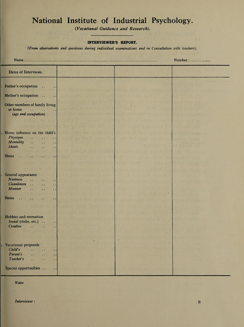 (Vocational Guidance and Research). INTERVIEWER’S REPORT. (From observations and questions during individual examinations and in Consultation with teachers). Name....... Number Dates of Interviews. Father’s occupation Mother's occupation Other members of family living at home [age and occupation) . Home influence on the child’s Physique Mentality Ideals Notes General appearance Neatness Cleanliness Manner Notes . Hobbies and recreation Social (clubs, etc.) Creative ;. Vocational proposals Child s .. .. • • Parent’s T eacher's Special opportunities .. i • Notes Interviewer : B