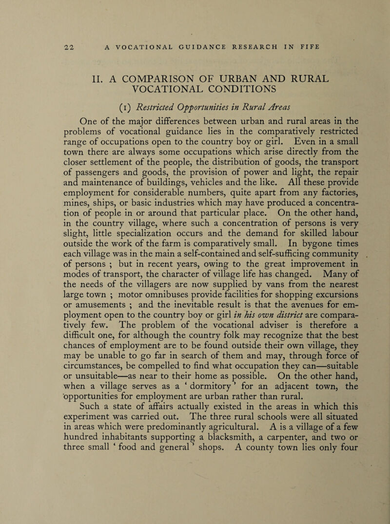 II. A COMPARISON OF URBAN AND RURAL VOCATIONAL CONDITIONS (i) Restricted Opportunities in Rural Areas One of the major differences between urban and rural areas in the problems of vocational guidance lies in the comparatively restricted range of occupations open to the country boy or girl. Even in a small town there are always some occupations which arise directly from the closer settlement of the people, the distribution of goods, the transport of passengers and goods, the provision of power and light, the repair and maintenance of buildings, vehicles and the like. All these provide employment for considerable numbers, quite apart from any factories, mines, ships, or basic industries which may have produced a concentra¬ tion of people in or around that particular place. On the other hand, in the country village, where such a concentration of persons is very slight, little specialization occurs and the demand for skilled labour outside the work of the farm is comparatively small. In bygone times each village was in the main a self-contained and self-sufficing community . of persons ; but in recent years, owing to the great improvement in modes of transport, the character of village life has changed. Many of the needs of the villagers are now supplied by vans from the nearest large town ; motor omnibuses provide facilities for shopping excursions or amusements ; and the inevitable result is that the avenues for em¬ ployment open to the country boy or girl in his own district are compara¬ tively few. The problem of the vocational adviser is therefore a difficult one, for although the country folk may recognize that the best chances of employment are to be found outside their own village, they may be unable to go far in search of them and may, through force of circumstances, be compelled to find what occupation they can—suitable or unsuitable—as near to their home as possible. On the other hand, when a village serves as a 4 dormitory ’ for an adjacent town, the opportunities for employment are urban rather than rural. Such a state of affairs actually existed in the areas in which this experiment was carried out. The three rural schools were all situated in areas which were predominantly agricultural. A is a village of a few hundred inhabitants supporting a blacksmith, a carpenter, and two or three small 4 food and general ’ shops. A county town lies only four