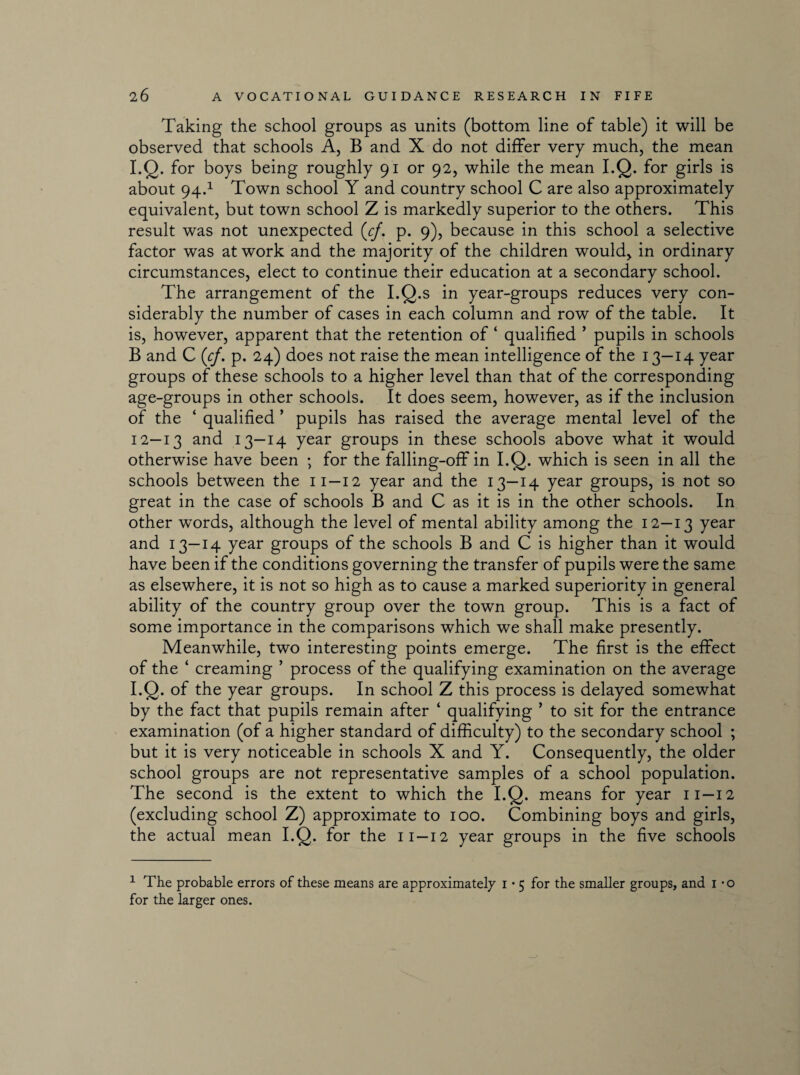 Taking the school groups as units (bottom line of table) it will be observed that schools A, B and X do not differ very much, the mean I.Q. for boys being roughly 91 or 92, while the mean I.Q. for girls is about 94.1 Town school Y and country school C are also approximately equivalent, but town school Z is markedly superior to the others. This result was not unexpected (cf. p. 9), because in this school a selective factor was at work and the majority of the children would, in ordinary circumstances, elect to continue their education at a secondary school. The arrangement of the I.Q.s in year-groups reduces very con¬ siderably the number of cases in each column and row of the table. It is, however, apparent that the retention of ‘ qualified ’ pupils in schools B and C (cf. p. 24) does not raise the mean intelligence of the 13—14 year groups of these schools to a higher level than that of the corresponding age-groups in other schools. It does seem, however, as if the inclusion of the ‘ qualified ’ pupils has raised the average mental level of the 12—13 and 13—14 year groups in these schools above what it would otherwise have been ; for the falling-off in I.Q. which is seen in all the schools between the 11 —12 year and the 13—14 year groups, is not so great in the case of schools B and C as it is in the other schools. In other wTords, although the level of mental ability among the 12—13 7ear and 13—14 year groups of the schools B and C is higher than it would have been if the conditions governing the transfer of pupils were the same as elsewhere, it is not so high as to cause a marked superiority in general ability of the country group over the town group. This is a fact of some importance in the comparisons which we shall make presently. Meanwhile, two interesting points emerge. The first is the effect of the ‘ creaming ’ process of the qualifying examination on the average I.Q. of the year groups. In school Z this process is delayed somewhat by the fact that pupils remain after ‘ qualifying ’ to sit for the entrance examination (of a higher standard of difficulty) to the secondary school ; but it is very noticeable in schools X and Y. Consequently, the older school groups are not representative samples of a school population. The second is the extent to which the I.Q. means for year 11—12 (excluding school Z) approximate to 100. Combining boys and girls, the actual mean I.Q. for the 11—12 year groups in the five schools 1 The probable errors of these means are approximately 1 • 5 for the smaller groups, and 1 *o for the larger ones.