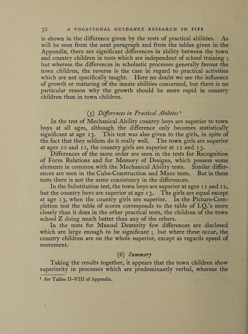 is shown in the' difference given by the tests of practical abilities. As will be seen from the next paragraph and from the tables given in the Appendix, there are significant differences in ability between the town and country children in tests which are independent of school training ; but whereas the differences in scholastic processes generally favour the town children, the reverse is the case in regard to practical activities which are not specifically taught. Here no doubt we see the influence of growth or maturing of the innate abilities concerned, but there is no particular reason why the growth should be more rapid in country children than in town children. (5) Differences in Practical Abilities1 In the test of Mechanical Ability country boys are superior to town boys at all ages, although the difference only becomes statistically significant at age 13. This test was also given to the girls, in spite of the fact that they seldom do it really well. The town girls are superior at ages 10 and 11, the country girls are superior at 12 and 13. Differences of the same order are seen in the tests for Recognition of Form Relations and for Memory of Designs, which possess some elements in common with the Mechanical Ability tests. Similar differ¬ ences are seen in the Cube-Construction and Maze tests. But in these tests there is not the same consistency in the differences. In the Substitution test, the town boys are superior at ages 11 and 12, but the country boys are superior at age 13. The girls are equal except at age 13, when the country girls are superior. In the Picture-Com¬ pletion test the table of scores corresponds to the table of I.Q.’s more closely than it does in the other practical tests, the children of the town school Z doing much better than any of the others. In the tests for Manual Dexterity few differences are disclosed which are large enough to be significant ; but where these occur, the country children are on the whole superior, except as regards speed of movement. (6) Summary Taking the results together, it appears that the town children show superiority in processes which are predominantly verbal, whereas the