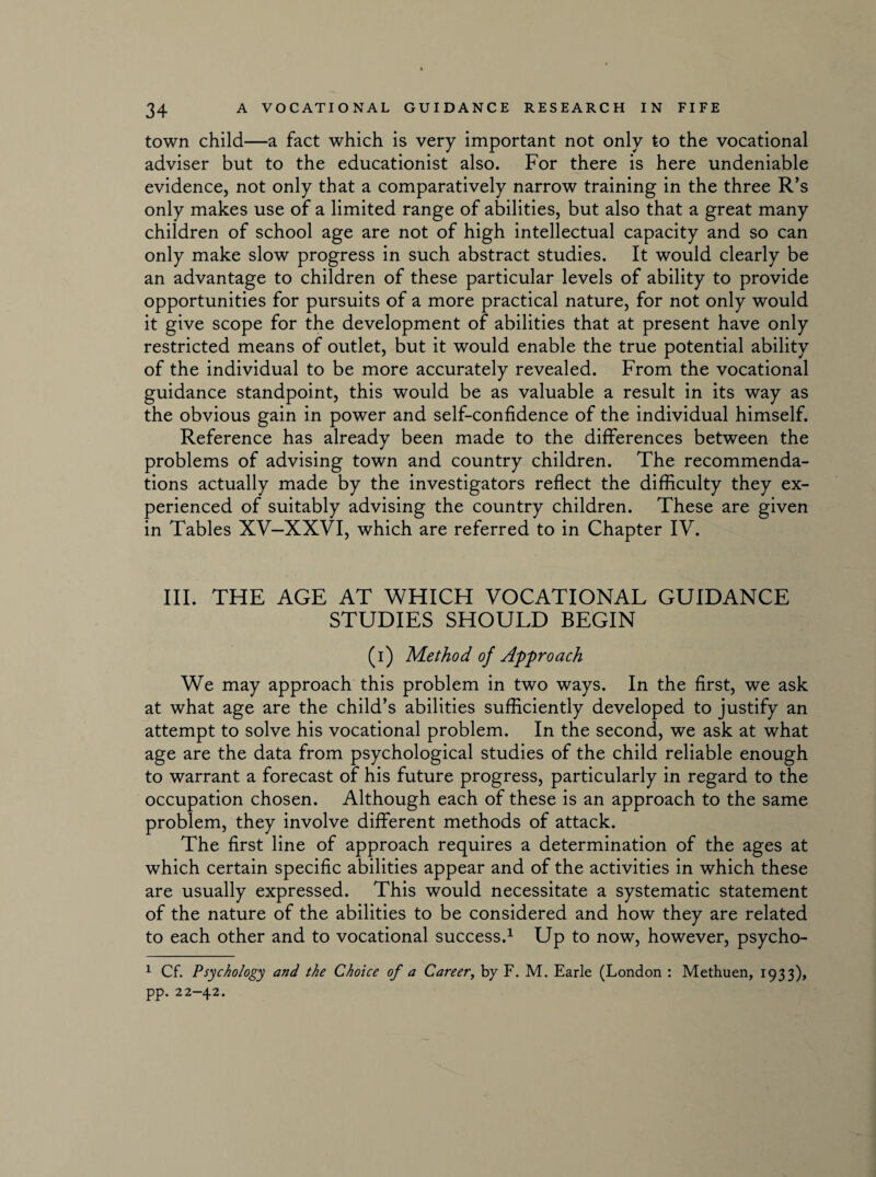 town child—a fact which is very important not only to the vocational adviser but to the educationist also. For there is here undeniable evidence, not only that a comparatively narrow training in the three R’s only makes use of a limited range of abilities, but also that a great many children of school age are not of high intellectual capacity and so can only make slow progress in such abstract studies. It would clearly be an advantage to children of these particular levels of ability to provide opportunities for pursuits of a more practical nature, for not only would it give scope for the development of abilities that at present have only restricted means of outlet, but it would enable the true potential ability of the individual to be more accurately revealed. From the vocational guidance standpoint, this would be as valuable a result in its way as the obvious gain in power and self-confidence of the individual himself. Reference has already been made to the differences between the problems of advising town and country children. The recommenda¬ tions actually made by the investigators reflect the difficulty they ex¬ perienced of suitably advising the country children. These are given in Tables XV-XXVI, which are referred to in Chapter IV. III. THE AGE AT WHICH VOCATIONAL GUIDANCE STUDIES SHOULD BEGIN (i) Method of Approach We may approach this problem in two ways. In the first, we ask at what age are the child’s abilities sufficiently developed to justify an attempt to solve his vocational problem. In the second, we ask at what age are the data from psychological studies of the child reliable enough to warrant a forecast of his future progress, particularly in regard to the occupation chosen. Although each of these is an approach to the same problem, they involve different methods of attack. The first line of approach requires a determination of the ages at which certain specific abilities appear and of the activities in which these are usually expressed. This would necessitate a systematic statement of the nature of the abilities to be considered and how they are related to each other and to vocational success.1 Up to now, however, psycho- 1 Cf. Psychology and the Choice of a Career, by F. M. Earle (London : Methuen, 1933), pp. 22-42.