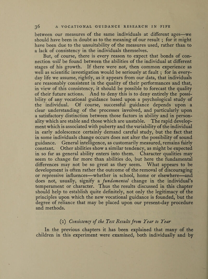 between our measures of the same individuals at different ages—we should have been in doubt as to the meaning of our result ; for it might have been due to the unsuitability of the measures used, rather than to a lack of consistency in the individuals themselves. But, of course, there is every reason to expect that bonds of con¬ nection will be found between the abilities of the individual at different stages of his growth. If there were not, then common experience as well as scientific investigation would be seriously at fault ; for in every¬ day life we assume, rightly, as it appears from our data, that individuals are reasonably consistent in the quality of their performances and that, in view of this consistency, it should be possible to forecast the quality of their future actions. And to deny this is to deny entirely the possi¬ bility of any vocational guidance based upon a psychological study of the individual. Of course, successful guidance depends upon a clear understanding of the processes involved, and particularly upon a satisfactory distinction between those factors in ability and in person¬ ality which are stable and those which are unstable. The rapid develop¬ ment which is associated with puberty and the variability of the individual in early adolescence certainly demand careful study, but the fact that in some individuals change occurs does not alter the possibility of sound guidance. General intelligence, as customarily measured, remains fairly constant. Other abilities show a similar tendency, as might be expected in so far as general ability enters into them. Character qualities may seem to change far more than abilities do, but here the fundamental differences may not be so great as they seem. What appears to be development is often rather the outcome of the removal of discouraging or repressive influences—whether in school, home or elsewhere—and does not, usually, signify a fundamental change in the individual’s temperament or character. Thus the results discussed in this chapter should help to establish quite definitely, not only the legitimacy of the principles upon which the new vocational guidance is founded, but the degree of reliance that may be placed upon our present-day procedure and methods. (2) Consistency of the Test Results from Tear to Tear In the previous chapters it has been explained that many of the children in this experiment were examined, both individually and by