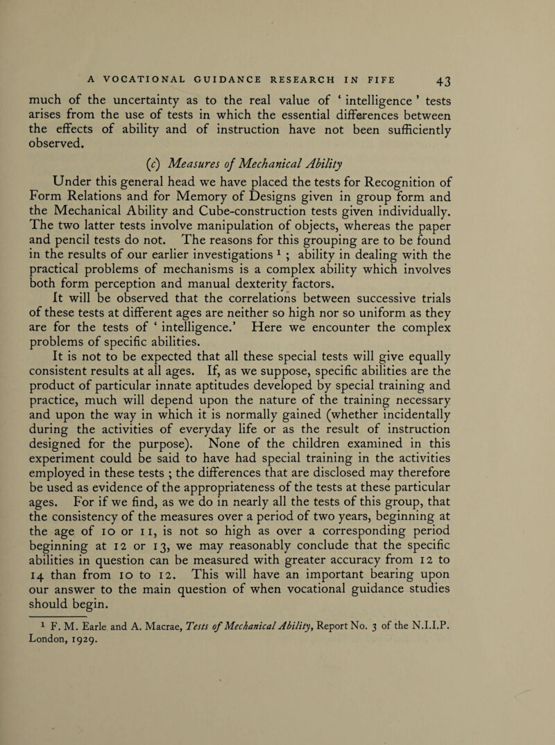 much of the uncertainty as to the real value of ‘ intelligence ’ tests arises from the use of tests in which the essential differences between the effects of ability and of instruction have not been sufficiently observed. (r) Measures of Mechanical Ability Under this general head we have placed the tests for Recognition of Form Relations and for Memory of Designs given in group form and the Mechanical Ability and Cube-construction tests given individually. The two latter tests involve manipulation of objects, whereas the paper and pencil tests do not. The reasons for this grouping are to be found in the results of our earlier investigations 1 ; ability in dealing with the practical problems of mechanisms is a complex ability which involves both form perception and manual dexterity factors. It will be observed that the correlations between successive trials of these tests at different ages are neither so high nor so uniform as they are for the tests of ‘ intelligence.’ Here we encounter the complex problems of specific abilities. It is not to be expected that all these special tests will give equally consistent results at all ages. If, as we suppose, specific abilities are the product of particular innate aptitudes developed by special training and practice, much will depend upon the nature of the training necessary and upon the way in which it is normally gained (whether incidentally during the activities of everyday life or as the result of instruction designed for the purpose). None of the children examined in this experiment could be said to have had special training in the activities employed in these tests ; the differences that are disclosed may therefore be used as evidence of the appropriateness of the tests at these particular ages. For if we find, as we do in nearly all the tests of this group, that the consistency of the measures over a period of two years, beginning at the age of io or 11, is not so high as over a corresponding period beginning at 12 or 13, we may reasonably conclude that the specific abilities in question can be measured with greater accuracy from 12 to 14 than from 10 to 12. This will have an important bearing upon our answer to the main question of when vocational guidance studies should begin. 1 F. M. Earle and A. Macrae, Tests of Mechanical Ability, Report No. 3 of the N.I.I.P. London, 1929.