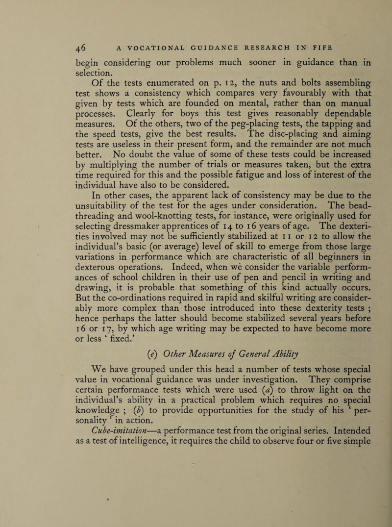 begin considering our problems much sooner in guidance than in selection. Of the tests enumerated on p. 12, the nuts and bolts assembling test shows a consistency which compares very favourably with that given by tests which are founded on mental, rather than on manual processes. Clearly for boys this test gives reasonably dependable measures. Of the others, two of the peg-placing tests, the tapping and the speed tests, give the best results. The disc-placing and aiming tests are useless in their present form, and the remainder are not much better. No doubt the value of some of these tests could be increased by multiplying the number of trials or measures taken, but the extra time required for this and the possible fatigue and loss of interest of the individual have also to be considered. In other cases, the apparent lack of consistency may be due to the unsuitability of the test for the ages under consideration. The bead¬ threading and wool-knotting tests, for instance, were originally used for selecting dressmaker apprentices of 14 to 16 years of age. The dexteri¬ ties involved may not be sufficiently stabilized at 11 or 12 to allow the individual’s basic (or average) level of skill to emerge from those large variations in performance which are characteristic of all beginners in dexterous operations. Indeed, when we consider the variable perform¬ ances of school children in their use of pen and pencil in writing and drawing, it is probable that something of this kind actually occurs. But the co-ordinations required in rapid and skilful writing are consider¬ ably more complex than those introduced into these dexterity tests ; hence perhaps the latter should become stabilized several years before 16 or 17, by which age writing may be expected to have become more or less ‘ fixed.’ (e) Other Measures of General Ability We have grouped under this head a number of tests whose special value in vocational guidance was under investigation. They comprise certain performance tests which were used (a) to throw light on the individual’s ability in a practical problem which requires no special knowledge ; (b) to provide opportunities for the study of his 4 per¬ sonality ’ in action. Cube-imitation—a performance test from the original series. Intended as a test of intelligence, it requires the child to observe four or five simple