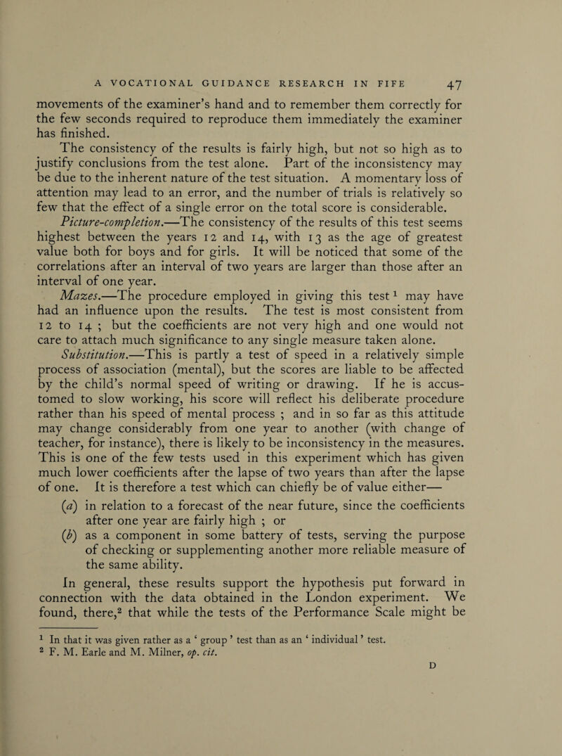 movements of the examiner’s hand and to remember them correctly for the few seconds required to reproduce them immediately the examiner has finished. The consistency of the results is fairly high, but not so high as to justify conclusions from the test alone. Part of the inconsistency may be due to the inherent nature of the test situation. A momentary loss of attention may lead to an error, and the number of trials is relatively so few that the effect of a single error on the total score is considerable. Picture-completion.—The consistency of the results of this test seems highest between the years 12 and 14, with 13 as the age of greatest value both for boys and for girls. It will be noticed that some of the correlations after an interval of two years are larger than those after an interval of one year. Mazes.—The procedure employed in giving this test1 may have had an influence upon the results. The test is most consistent from 12 to 14 ; but the coefficients are not very high and one would not care to attach much significance to any single measure taken alone. Substitution.—-This is partly a test of speed in a relatively simple process of association (mental), but the scores are liable to be affected by the child’s normal speed of writing or drawing. If he is accus¬ tomed to slow working, his score will reflect his deliberate procedure rather than his speed of mental process ; and in so far as this attitude may change considerably from one year to another (with change of teacher, for instance), there is likely to be inconsistency in the measures. This is one of the few tests used in this experiment which has given much lower coefficients after the lapse of two years than after the lapse of one. It is therefore a test which can chiefly be of value either— (a) in relation to a forecast of the near future, since the coefficients after one year are fairly high ; or (b) as a component in some battery of tests, serving the purpose of checking or supplementing another more reliable measure of the same ability. In general, these results support the hypothesis put forward in connection with the data obtained in the London experiment. We found, there,2 that while the tests of the Performance Scale might be 1 In that it was given rather as a 1 group ’ test than as an ‘ individual ’ test. 2 F. M. Earle and M. Milner, op. cit. D