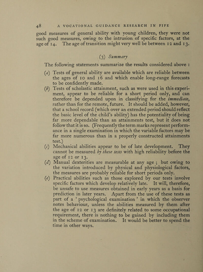 good measures of general ability with young children, they were not such good measures, owing to the intrusion of specific factors, at the age of 14. The age of transition might very well be between 12 and 13. (3) Summary The following statements summarize the results considered above : (a) Tests of general ability are available which are reliable between the ages of 10 and 16 and which enable long-range forecasts to be confidently made. (F) Tests of scholastic attainment, such as were used in this experi¬ ment, appear to be reliable for a short period only, and can therefore be depended upon in classifying for the immediate, rather than for the remote, future. It should be added, however, that a school record (which over an extended period should reflect the basic level of the child’s ability) has the potentiality of being far more dependable than an attainments test, but it does not follow that it is so. (Frequently the term marks represent perform¬ ance in a single examination in which the variable factors may be far more numerous than in a properly constructed attainments test.) (c) Mechanical abilities appear to be of late development. They cannot be measured by these tests with high reliability before the age of 12 or 13. (d) Manual dexterities are measurable at any age ; but owing to the variation introduced by physical and physiological factors, the measures are probably reliable for short periods only. (e) Practical abilities such as those explored by our tests involve specific factors which develop relatively late. It will, therefore, be unsafe to use measures obtained in early years as a basis for prediction in later years. Apart from the use of these tests as part of a ‘ psychological examination ’ in which the observer notes behaviour, unless the abilities measured by them after the age of 12 or 13 are definitely related to some occupational requirement, there is nothing to be gained by including them in the scheme of examination. It would be better to spend the time in other ways.