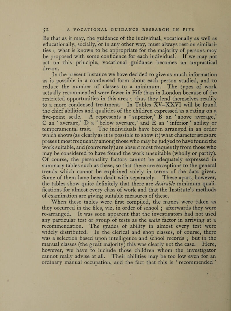 Be that as it may, the guidance of the individual, vocationally as well as educationally, socially, or in any other way, must always rest on similari¬ ties ; what is known to be appropriate for the majority of persons may be proposed with some confidence for each individual. If we may not act on this principle, vocational guidance becomes an unpractical dream. In the present instance we have decided to give as much information as is possible in a condensed form about each person studied, and to reduce the number of classes to a minimum. The types of work actually recommended were fewer in Fife than in London because of the restricted opportunities in this area ; thus they lend themselves readily to a more condensed treatment. In Tables XV—XXVI will be found the chief abilities and qualities of the children expressed as a rating on a five-point scale. A represents a ‘ superior,’ B an 4 above average,’ C an ‘ average,’ D a ‘ below average,’ and E an ‘ inferior ’ ability or temperamental trait. The individuals have been arranged in an order which shows (as clearly as it is possible to show it) what characteristics are present most frequently among those who may be judged to have found the work suitable, and (conversely) are absent most frequently from those who may be considered to have found the work unsuitable (wholly or partly). Of course, the personality factors cannot be adequately expressed in summary tables such as these, so that there are exceptions to the general trends which cannot be explained solely in terms of the data given. Some of them have been dealt with separately. These apart, however, the tables show quite definitely that there are desirable minimum quali¬ fications for almost every class of work and that the Institute’s methods of examination are giving suitable measures of these. When these tables were first compiled, the names were taken as they occurred in the files, viz. in order of school ; afterwards they were re-arranged. It was soon apparent that the investigators had not used any particular test or group of tests as the main factor in arriving at a recommendation. The grades of ability in almost every test were widely distributed. In the clerical and shop classes, of course, there was a selection based upon intelligence and school records ; but in the manual classes (the great majority) this was clearly not the case. Here, however, we have to include those children whom the investigator cannot really advise at all. Their abilities may be too low even for an ordinary manual occupation, and the fact that this is ‘ recommended ’