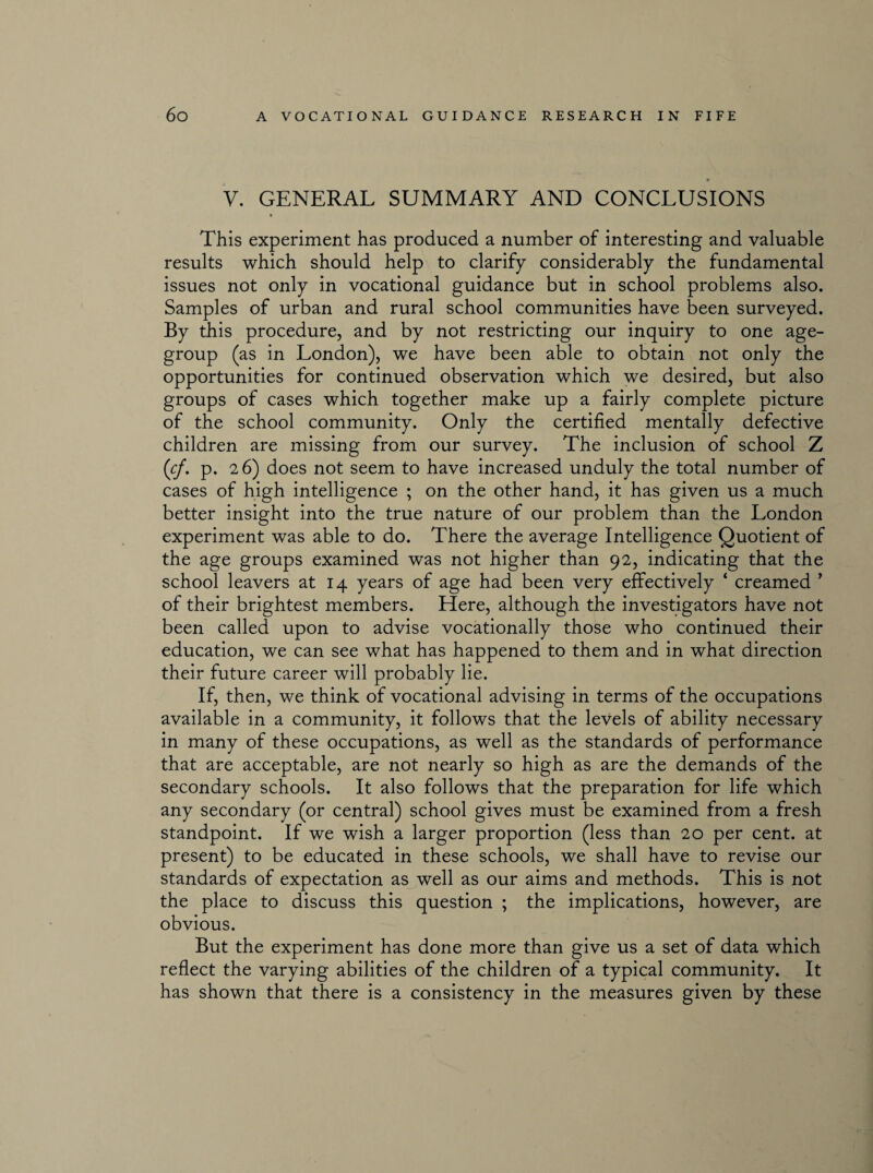 V. GENERAL SUMMARY AND CONCLUSIONS # This experiment has produced a number of interesting and valuable results which should help to clarify considerably the fundamental issues not only in vocational guidance but in school problems also. Samples of urban and rural school communities have been surveyed. By this procedure, and by not restricting our inquiry to one age- group (as in London), we have been able to obtain not only the opportunities for continued observation which we desired, but also groups of cases which together make up a fairly complete picture of the school community. Only the certified mentally defective children are missing from our survey. The inclusion of school Z (cf. p. 2 6) does not seem to have increased unduly the total number of cases of high intelligence ; on the other hand, it has given us a much better insight into the true nature of our problem than the London experiment was able to do. There the average Intelligence Quotient of the age groups examined was not higher than 92, indicating that the school leavers at 14 years of age had been very effectively 4 creamed ’ of their brightest members. Here, although the investigators have not been called upon to advise vocationally those who continued their education, we can see what has happened to them and in what direction their future career will probably lie. If, then, we think of vocational advising in terms of the occupations available in a community, it follows that the levels of ability necessary in many of these occupations, as well as the standards of performance that are acceptable, are not nearly so high as are the demands of the secondary schools. It also follows that the preparation for life which any secondary (or central) school gives must be examined from a fresh standpoint. If we wish a larger proportion (less than 20 per cent, at present) to be educated in these schools, we shall have to revise our standards of expectation as well as our aims and methods. This is not the place to discuss this question ; the implications, however, are obvious. But the experiment has done more than give us a set of data which reflect the varying abilities of the children of a typical community. It has shown that there is a consistency in the measures given by these