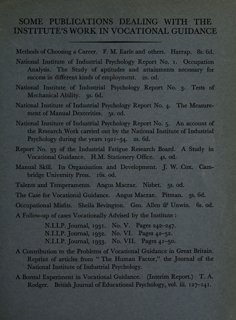 SOME PUBLICATIONS DEALING WITH THE INSTITUTE'S WORK IN VOCATIONAL GUIDANCE Methods of Choosing a Career. F. M. Earle and others. Harrap. 8s. 6d. National Institute of Industrial Psychology Report No. i. Occupation Analysis. The Study of aptitudes and attainments necessary for success in different kinds of employment. 2s. od. National Institute of Industrial Psychology Report No. 3. Tests of Mechanical Ability. 3s. 6d. National Institute of Industrial Psychology Report No. 4. The Measure¬ ment of Manual Dexterities. 5s. od. National Institute of Industrial Psychology Report No. 5. An account of the Research Work carried out by the National Institute of Industrial Psychology during the years 1921-34. 2s. 6d. Report No. 33 of the Industrial Fatigue Research Board. A Study in Vocational Guidance. H.M. Stationery Office. 4s. od. Manual Skill. Its Organisation and Development. J. W. Cox. Cam¬ bridge University Press. 16s. od. Talents and Temperaments. Angus Macrae. Nisbet. 5s. od. The Case for Vocational Guidance. Angus Macrae. Pitman. 3s. 6d. Occupational Misfits. Sheila Bevington. Geo. Allen & Unwin. 6s. od. A Follow-up of cases Vocationally Advised by the Institute : N.I.I.P. Journal, 1931. No. V. Pages 242-247. N.I.I.P. Journal, 1932. No. VI. Pages 42-52. N.I.I.P. Journal, 1933. No. VII. Pages 41-50. A Contribution to the Problems of Vocational Guidance in Great Britain. Reprint of articles from “ The Human Factor,55 the Journal of the National Institute of Industrial Psychology. A Borstal Experiment in Vocational Guidance. (Interim Report.) T. A.