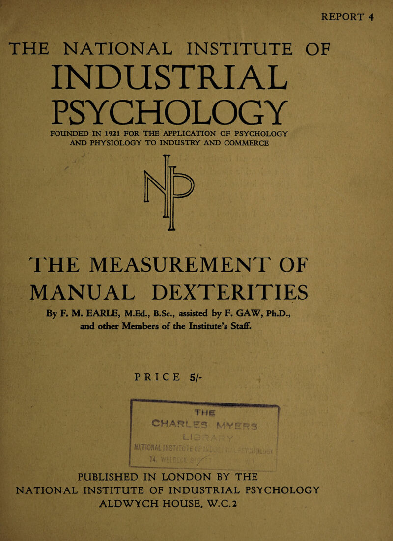 REPORT 4 THE NATIONAL INSTITUTE OF INDUSTRIAL PSYCHOLOGY FOUNDED IN 1921 FOR THE APPLICATION OF PSYCHOLOGY AND PHYSIOLOGY TO INDUSTRY AND COMMERCE THE MEASUREMENT OF MANUAL DEXTERITIES By F. M. EARLE, M.Ed., B.Sc., assisted by F. GAW, Ph.D., and other Members of the Institute’s Staff. PRICE 5/- PUBLISHED IN LONDON BY THE NATIONAL INSTITUTE OF INDUSTRIAL PSYCHOLOGY ALDWYCH HOUSE. W.C.2