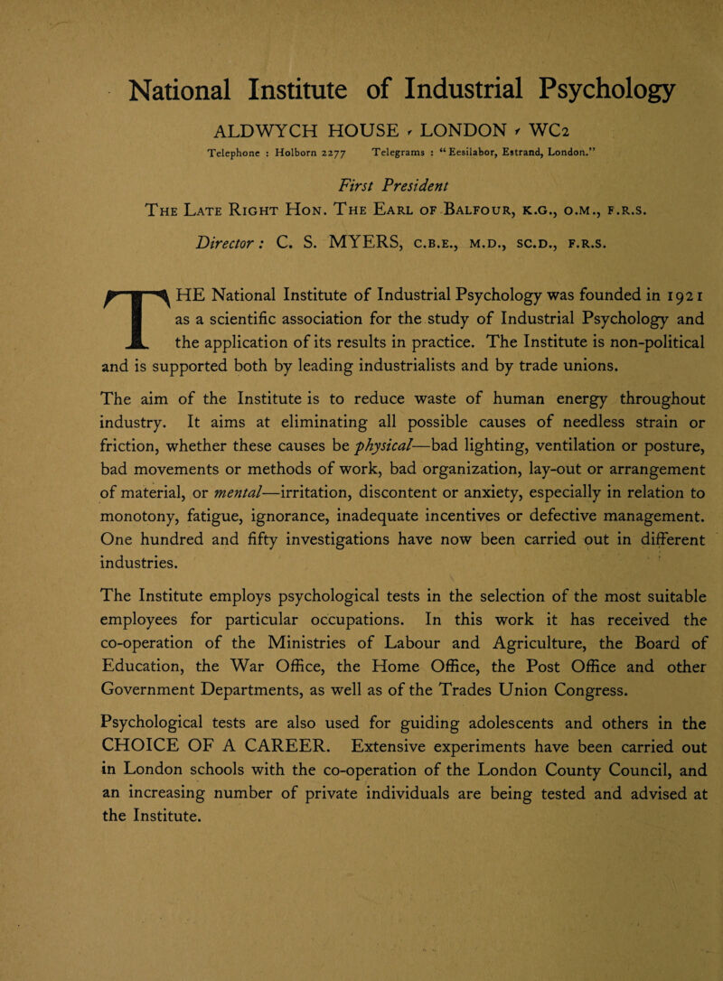 National Institute of Industrial Psychology ALDWYCH HOUSE - LONDON >• WC2 Telephone : Holborn 2277 Telegrams : “Eesilabor, Estrand, London.” First President The Late Right Hon. The Earl of Balfour, k.g., o.m., f.r.s. Director: C. S. MYERS, c.b.e., m.d., sc.d., f.r.s. THE National Institute of Industrial Psychology was founded in 1921 as a scientific association for the study of Industrial Psychology and the application of its results in practice. The Institute is non-political and is supported both by leading industrialists and by trade unions. The aim of the Institute is to reduce waste of human energy throughout industry. It aims at eliminating all possible causes of needless strain or friction, whether these causes be 'physical—bad lighting, ventilation or posture, bad movements or methods of work, bad organization, lay-out or arrangement of material, or mental—irritation, discontent or anxiety, especially in relation to monotony, fatigue, ignorance, inadequate incentives or defective management. One hundred and fifty investigations have now been carried out in different industries. The Institute employs psychological tests in the selection of the most suitable employees for particular occupations. In this work it has received the co-operation of the Ministries of Labour and Agriculture, the Board of Education, the War Office, the Home Office, the Post Office and other Government Departments, as well as of the Trades Union Congress. Psychological tests are also used for guiding adolescents and others in the CHOICE OF A CAREER. Extensive experiments have been carried out in London schools with the co-operation of the London County Council, and an increasing number of private individuals are being tested and advised at the Institute.