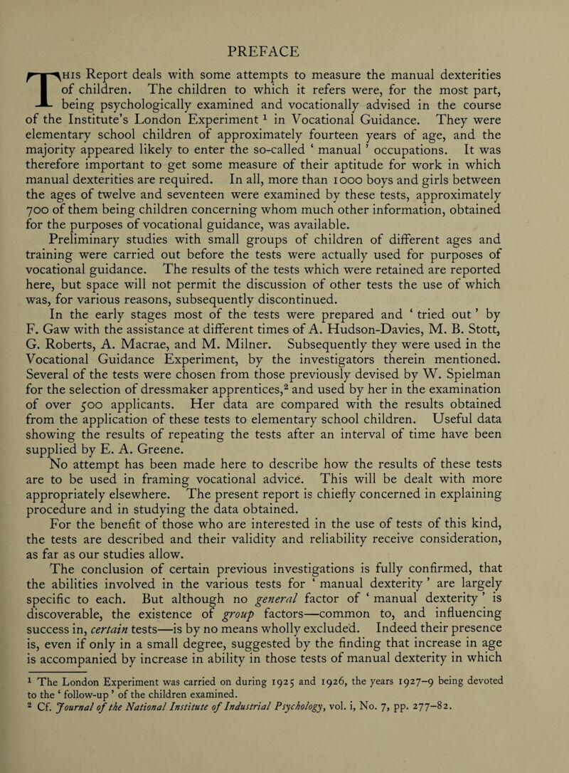 PREFACE This Report deals with some attempts to measure the manual dexterities of children. The children to which it refers were, for the most part, being psychologically examined and vocationally advised in the course of the Institute’s London Experiment1 in Vocational Guidance. They were elementary school children of approximately fourteen years of age, and the majority appeared likely to enter the so-called ‘ manual ’ occupations. It was therefore important to get some measure of their aptitude for work in which manual dexterities are required. In all, more than 1000 boys and girls between the ages of twelve and seventeen were examined by these tests, approximately 700 of them being children concerning whom much other information, obtained for the purposes of vocational guidance, was available. Preliminary studies with small groups of children of different ages and training were carried out before the tests were actually used for purposes of vocational guidance. The results of the tests which were retained are reported here, but space will not permit the discussion of other tests the use of which was, for various reasons, subsequently discontinued. In the early stages most of the tests were prepared and ‘ tried out ’ by F. Gaw with the assistance at different times of A. Hudson-Davies, M. B. Stott, G. Roberts, A. Macrae, and M. Milner. Subsequently they were used in the Vocational Guidance Experiment, by the investigators therein mentioned. Several of the tests were chosen from those previously devised by W. Spielman for the selection of dressmaker apprentices,2 and used by her in the examination of over 500 applicants. Her data are compared with the results obtained from the application of these tests to elementary school children. Useful data showing the results of repeating the tests after an interval of time have been supplied by E. A. Greene. No attempt has been made here to describe how the results of these tests are to be used in framing vocational advice. This will be dealt with more appropriately elsewhere. The present report is chiefly concerned in explaining procedure and in studying the data obtained. For the benefit of those who are interested in the use of tests of this kind, the tests are described and their validity and reliability receive consideration, as far as our studies allow. The conclusion of certain previous investigations is fully confirmed, that the abilities involved in the various tests for ‘ manual dexterity ’ are largely specific to each. But although no general factor of ‘ manual dexterity ’ is discoverable, the existence of group factors—common to, and influencing success in, certain tests—is by no means wholly excluded. Indeed their presence is, even if only in a small degree, suggested by the finding that increase in age is accompanied by increase in ability in those tests of manual dexterity in which 1 The London Experiment was carried on during 1925 and 1926, the years 1927—9 being devoted to the ‘ follow-up ’ of the children examined. 2 Cf. Journal of the National Institute of Industrial Psychology, vol. i, No. J, pp. 277—82.