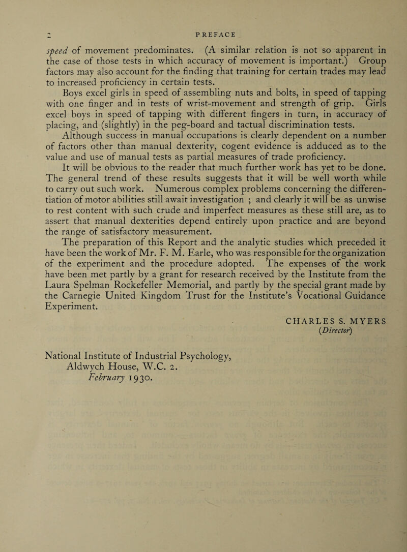 speed of movement predominates. (A similar relation is not so apparent in the case of those tests in which accuracy of movement is important.) Group factors may also account for the finding that training for certain trades may lead to increased proficiency in certain tests. Boys excel girls in speed of assembling nuts and bolts, in speed of tapping with one finger and in tests of wrist-movement and strength of grip. Girls excel boys in speed of tapping with different fingers in turn, in accuracy of placing, and (slightly) in the peg-board and tactual discrimination tests. Although success in manual occupations is clearly dependent on a number of factors other than manual dexterity, cogent evidence is adduced as to the value and use of manual tests as partial measures of trade proficiency. It will be obvious to the reader that much further work has yet to be done. The general trend of these results suggests that it will be well worth while to carry out such work. Numerous complex problems concerning the differen¬ tiation of motor abilities still await investigation ; and clearly it will be as unwise to rest content with such crude and imperfect measures as these still are, as to assert that manual dexterities depend entirely upon practice and are beyond the range of satisfactory measurement. The preparation of this Report and the analytic studies which preceded it have been the work of Mr. F. M. Earle, who was responsible for the organization of the experiment and the procedure adopted. The expenses of the work have been met partly by a grant for research received by the Institute from the Laura Spelman Rockefeller Memorial, and partly by the special grant made by the Carnegie United Kingdom Trust for the Institute’s Vocational Guidance Experiment. CHARLES S. MYERS (Director) National Institute of Industrial Psychology, Aldwych House, W.C. 2. February 1930.