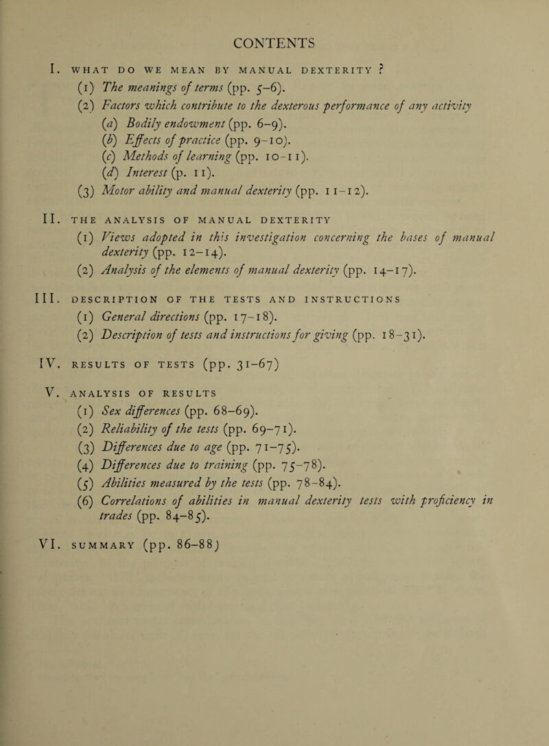 CONTENTS I. WHAT DO WE MEAN BY MANUAL DEXTERITY ? (1) The meanings of terms (pp. 5-6). (2) Factors which contribute to the dexterous performance of any activity (a) Bodily endowment (pp. 6-9). (h) Effects of practice (pp. 9-10). (f) Methods of learning (pp. 10-11). (d) Interest (p. 11). (3) Motor ability and manual dexterity (pp. 1 1-12). II. THE ANALYSIS OF MANUAL DEXTERITY (1) Views adopted in this investigation concerning the bases of manual dexterity (pp. 12-14). (2) Analysis of the elements of manual dexterity (pp. 14-17). III. DESCRIPTION OF THE TESTS AND INSTRUCTIONS (1) General directions (pp. 17-18). (2) Description of tests and instructions for giving (pp. 18-31). IV. RESULTS OF TESTS (pp. 3 I—67) V. ANALYSIS OF RESULTS (1) Sex differences (pp. 68-69). (2) Reliability of the tests (pp. 69-71). (3) Differences due to age (pp. 71-75). (4) Differences due to training (pp. 75-78). (5) Abilities measured by the tests (pp. 78-84). (6) Correlations of abilities in manual dexterity tests with proficiency in trades (pp. 84-85).