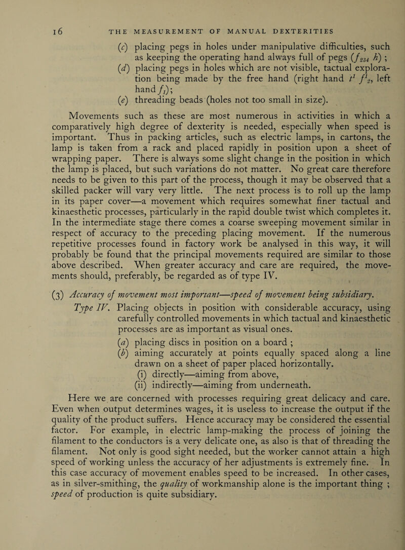 (r) placing pegs in holes under manipulative difficulties, such as keeping the operating hand always full of pegs {f 2u h') ; (d) placing pegs in holes which are not visible, tactual explora¬ tion being made by the free hand (right hand t1 f12, left hand/2); (e) threading beads (holes not too small in size). Movements such as these are most numerous in activities in which a comparatively high degree of dexterity is needed, especially when speed is important. Thus in packing articles, such as electric lamps, in cartons, the lamp is taken from a rack and placed rapidly in position upon a sheet of wrapping paper. There is always some slight change in the position in which the lamp is placed, but such variations do not matter. No great care therefore needs to be given to this part of the process, though it may be observed that a skilled packer will vary very little. The next process is to roll up the lamp in its paper cover—a movement which requires somewhat finer tactual and kinaesthetic processes, particularly in the rapid double twist which completes it. In the intermediate stage there comes a coarse sweeping movement similar in respect of accuracy to the preceding placing movement. If the numerous repetitive processes found in factory work be analysed in this way, it will probably be found that the principal movements required are similar to those above described. When greater accuracy and care are required, the move¬ ments should, preferably, be regarded as of type IV. (3) Accuracy oj movement most important—speed of movement being subsidiary. Type IV. Placing objects in position with considerable accuracy, using carefully controlled movements in which tactual and kinaesthetic processes are as important as visual ones. {a) placing discs in position on a board ; (b) aiming accurately at points equally spaced along a line drawn on a sheet of paper placed horizontally. (i) directly—aiming from above, (ii) indirectly—aiming from underneath. Here we are concerned with processes requiring great delicacy and care. Even when output determines wages, it is useless to increase the output if the quality of the product suffers. Hence accuracy may be considered the essential factor. For example, in electric lamp-making the process of joining the filament to the conductors is a very delicate one, as also is that of threading the filament. Not only is good sight needed, but the worker cannot attain a high speed of working unless the accuracy of her adjustments is extremely fine. In this case accuracy of movement enables speed to be increased. In other cases, as in silver-smithing, the quality of workmanship alone is the important thing ; speed of production is quite subsidiary.