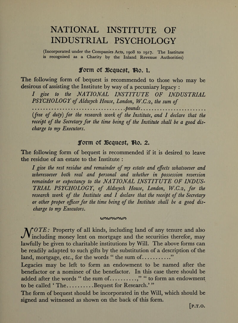NATIONAL INSTITUTE OF INDUSTRIAL PSYCHOLOGY (Incorporated under the Companies Acts, 1908 to 1917. The Institute is recognised as a Charity by the Inland Revenue Authorities) fform of Bequest, IRo. 1. The following form of bequest is recommended to those who may be desirous of assisting the Institute by way of a pecuniary legacy : I give to the NATIONAL INSTITUTE OF INDUSTRIAL PSTCHOLOGT of Aldwych House, London, W.C.2, the sum of .pounds. (free of duty) for the research work of the Institute, and I declare that the receipt of the Secretary for the time being of the Institute shall be a good dis¬ charge to my Executors. fform of Bequest, IRo* 2* The following form of bequest is recommended if it is desired to leave the residue of an estate to the Institute : I give the rest residue and remainder of my estate and effects whatsoever and wheresoever both real and personal and whether in possession reversion remainder or expectancy to the NATIONAL INSTITUTE OF INDUS¬ TRIAL PSYCHOLOGY, of Aldwych House, London, W.C.2, for the research work of the Institute and I declare that the receipt of the Secretary or other proper officer for the time being of the Institute shall be a good dis¬ charge to my Executors. lirOTE: Property of all kinds, including land of any tenure and also J » including money lent on mortgage and the securities therefor, may lawfully be given to charitable institutions by Will. The above forms can be readily adapted to such gifts by the substitution of a description of the land, mortgage, etc., for the words “ the sum of.55 Legacies may be left to form an endowment to be named after the benefactor or a nominee of the benefactor. In this case there should be added after the words “ the sum of.,” “to form an endowment to be called ‘ The.Bequest for Research.’ ” The form of bequest should be incorporated in the Will, which should be signed and witnessed as shown on the back of this form. [p.T.O.