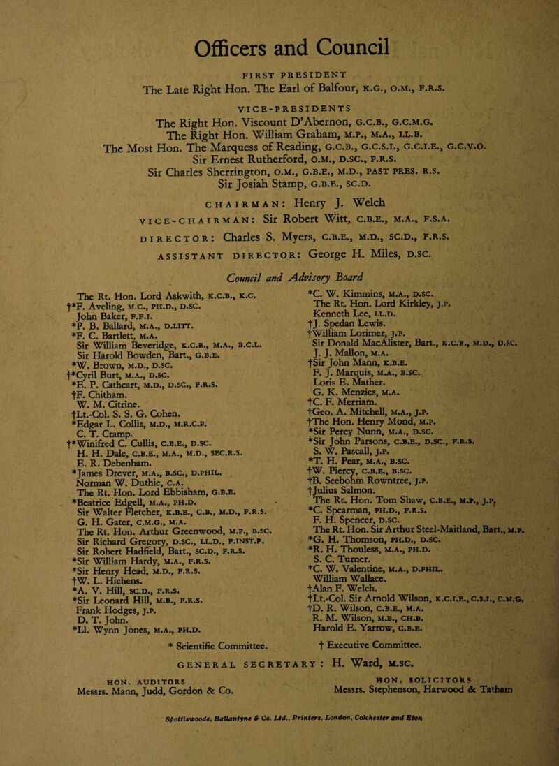 Officers and Council FIRST PRESIDENT The Late Right Hon. The Earl of Balfour, k.g., o.m., f.r.s. VICE-PRESIDENTS The Right Hon. Viscount D’Abernon, g.c.b., g.c.m.g. The Right Hon. William Graham, m.p., m.a., ll.b. The Most Hon. The Marquess of Reading, g.c.b., g.c.s.i., g.c.i.e., g.c.v.o. Sir Ernest Rutherford, o.m., d.sc., p.r.s. Sir Charles Sherrington, o.m., g.b.e., m.d., past pres. r.s. Sir Josiah Stamp, g.b.e., sc.d. chairman: Henry J. Welch vice-chairman: Sir Robert Witt, c.b.e., m.a., f.s.a. director: Charles S. Myers, c.b.e., m.d., sc.d., f.r.s. assistant director: George H. Miles, d.sc. Council and The Rt. Hon. Lord Askwith, k.c.b., k.c. t*F. Aveling, m.c., ph.d., d.sc. John Baker, f.f.i. *P. B. Ballard, m.a., d.litt. *F. C. Bartlett, m.a. Sir William Beveridge, k.c.b., m.a., b.c.l. Sir Harold Bowden, Bart., g.b.e. *W. Brown, m.d., d.sc. f*Cyril Burt, m.a., d.sc. *E. P. Cathcart, m.d., d.sc., f.r.s. JF. Chitham. W. M. Citrine. JLt.-Col. S. S. G. Cohen. ♦Edgar L. Collis, m.d., m.r.c.p. C. T. Cramp. '[♦Winifred C. Cullis, c.b.e., d.sc. H. H. Dale, c.b.e., m.a., m.d., sec.r.s. E. R. Debenham. ♦James Drever, m.a., b.sc., d.phil. Norman W. Duthie, c.a. The Rt. Hon. Lord Ebbisham, g.b.e. . *Beatrice Edgell, m.a., ph.d. Sir Walter Fletcher, k.b.e., c.b., m.d., f.r.s. G. H. Gater, c.m.g., m.a. The Rt. Hon. Arthur Greenwood, m.p., b.sc. Sir Richard Gregory, d.sc., ll.d., f.inst.p. Sir Robert Hadfield, Bart., sc.d., f.r.s. ♦Sir William Hardy, m.a., f.r.s. ♦Sir Henry Head, m.d., f.r.s. tW. L. Hichens. ♦A. V. Hill, sc.d., f.r.s. ♦Sir Leonard Hill, m.b., f.r.s. Frank Hodges, j.p. D. T. John. ♦LI. Wynn Jones, m.a., ph.d. * Scientific Committee. GENERAL SECRET HON. AUDITORS Messrs. Mann, Judd, Gordon & Co. Advisory Board *C. W. Kimmins, m.a., d.sc. The Rt. Hon. Lord Kirkley, j.p. Kenneth Lee, ll.d. tj. Spedan Lewis. •[William Lorimer, j.p. Sir Donald MacAlister, Bart., k.c.b., m.d., d.sc. J. J. Mallon, m.a. ■[Sir John Mann, k.b.e. F. J. Marquis, m.a., b.sc. Loris E. Mather. G. K. Menzies, m.a. JC. F. Merriam. ■[Geo. A. Mitchell, m.a., j.p. •[The Hon. Henry Mond, m.p. ♦Sir Percy Nunn, m.a., d.sc. ♦Sir John Parsons, c.b.e., d.sc., f.r.s. S. W. Pascall, j.p. *T. H. Pear, m.a., b.sc. JW. Piercy, c.b.e., b.sc. fB. Seebohm Rowntree, j.p. •[Julius Salmon. The Rt. Hon. Tom Shaw, c.b.e., m.p., j.p. *C. Spearman, ph.d., f.r.s. F. H. Spencer, d.sc. The Rt. Hon. Sir Arthur Steel-Maitland, Bart., m.p. *G. H. Thomson, ph.d., d.sc. *R. H. Thouless, m.a., ph.d. S. C. Turner. *C. W. Valentine, m.a., d.phil. William Wallace. tAlan F. Welch. fLt.-Col. Sir Arnold Wilson, k.c.i.e., c.s.i., c.m.g. JD. R. Wilson, c.b.e., m.a. R. M. Wilson, m.b., ch.b. Harold E. Yarrow, c.b.e. t Executive Committee. ry : H. Ward, m.sc. HON. SOLICITORS Messrs. Stephenson, Harwood & Tatham Spottis-woode, Ballantyne & Co. Ltd., Printers, London, Colchester and Eton