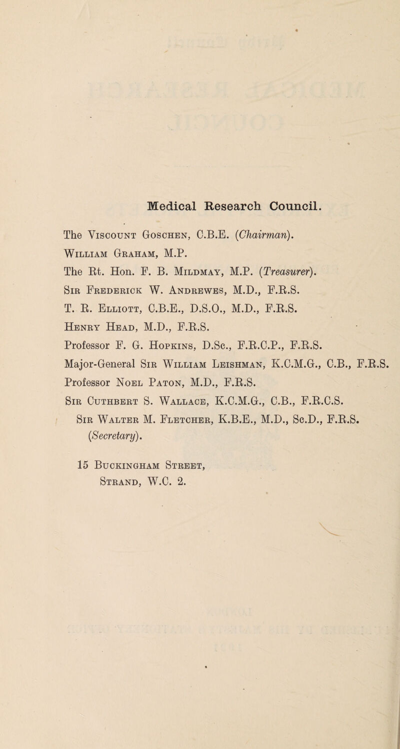 Medical Research Council. The Viscount Goschen, C.B.E. (Chairman), William Graham, M.P. The Bt. Hon. F. B. Mildmay, M.P. (Treasurer). Sir Frederick W. Andrewes, M.D., F.B.S. T. R. Elliott, C.B.E., D.S.O., M.D., F.B.S. Henry Head, M.D., F.B.S. Professor F. G. Hopkins, D.Sc., F.B.C.P., F.B.S. Major-General Sir William Leishman, K.C.M.G., C.B., F.B.S. Professor Noel Paton, M.D., F.B.S. Sir Cuthbert S. Wallace, K.C.M.G., C.B., F.B.C.S. Sir Walter M. Fletcher, K.B.E., M.D., Sc.D., F.B.S. (Secretary). 15 Buckingham Street,