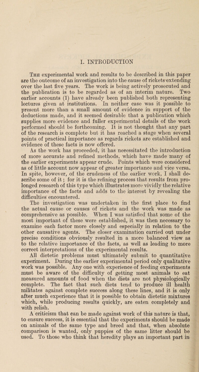 I. INTRODUCTION The experimental work and results to be described in this paper are the outcome of an investigation into the cause of rickets extending over the last five years. The work is being actively prosecuted and the publication is to be regarded as of an interim nature. Two earlier accounts (1) have already been published both representing lectures given at institutions. In neither case was it possible to present more than a small amount of evidence in support of the deductions made, and it seemed desirable that a publication which supplies more evidence and fuller experimental details of the work performed should be forthcoming. It is not thought that any part of the research is complete but it has reached a stage when several points of practical importance as regards rickets are established and evidence of these facts is now offered. As the work has proceeded, it has necessitated the introduction of more accurate and refined methods, which have made many of the earlier experiments appear crude. Points which were considered as of little account now appear of greater importance and vice versa. In spite, however, of the crudeness of the earlier work, I shall de¬ scribe some of it; for it is the refining process that results from pro¬ longed research of this type which illustrates more vividly the relative importance of the facts and adds to the interest by revealing the difficulties encountered. The investigation was undertaken in the first place to find the actual cause or causes of rickets and the work was made as comprehensive as possible. When I was satisfied that some of the most important of these were established, it was then necessary to examine each factor more closely and especially in relation to the other causative agents. The closer examination carried out under precise conditions obviously resulted in a more balanced view as to the relative importance of the facts, as well as leading to more correct interpretations of the experimental results. All dietetic problems must ultimately submit to quantitative experiment. During the earlier experimental period only qualitative work was possible. Any one with experience of feeding experiments must be aware of the difficulty of getting most animals to eat measured amounts of food when the diets are not physiologically complete. The fact that such diets tend to produce ill health militates against complete success along these lines, and it is only after much experience that it is possible to obtain dietetic mixtures which, while producing results quickly, are eaten completely and with relish. A criticism that can be made against work of this nature is that, to ensure success, it is essential that the experiments should be made on animals of the same type and breed and that, when absolute comparison is wanted, only puppies of the same litter should be used. To those who think that heredity plays an important part in