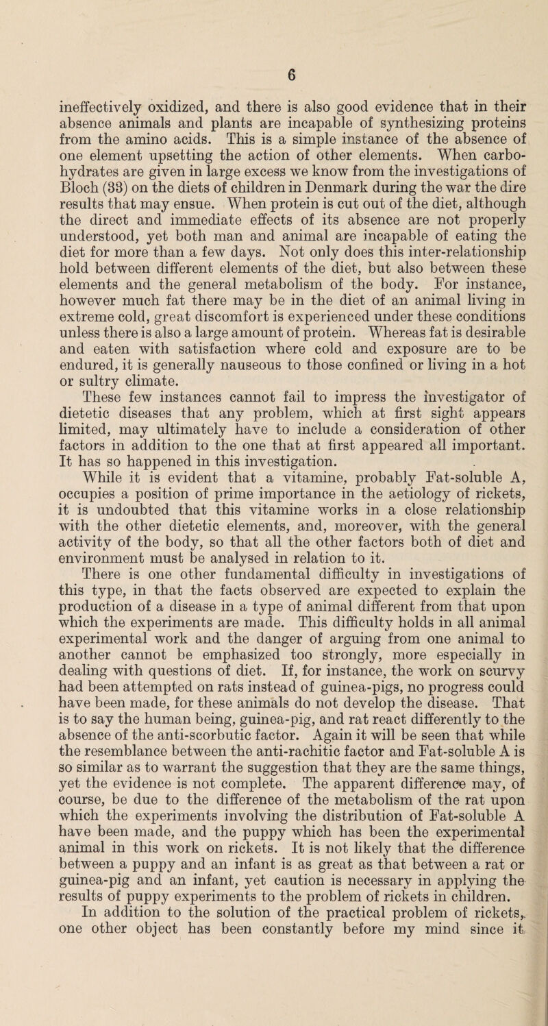 ineffectively oxidized, and there is also good evidence that in their absence animals and plants are incapable of synthesizing proteins from the amino acids. This is a simple instance of the absence of one element upsetting the action of other elements. When carbo¬ hydrates are given in large excess we know from the investigations of Bloch (33) on the diets of children in Denmark during the war the dire results that may ensue. When protein is cut out of the diet, although the direct and immediate effects of its absence are not properly understood, yet both man and animal are incapable of eating the diet for more than a few days. Not only does this inter-relationship hold between different elements of the diet, but also between these elements and the general metabolism of the body. For instance, however much fat there may be in the diet of an animal living in extreme cold, great discomfort is experienced under these conditions unless there is also a large amount of protein. Whereas fat is desirable and eaten with satisfaction where cold and exposure are to be endured, it is generally nauseous to those confined or living in a hot or sultry climate. These few instances cannot fail to impress the investigator of dietetic diseases that any problem, which at first sight appears limited, may ultimately have to include a consideration of other factors in addition to the one that at first appeared all important. It has so happened in this investigation. While it is evident that a vitamine, probably Fat-soluble A, occupies a position of prime importance in the aetiology of rickets, it is undoubted that this vitamine works in a close relationship with the other dietetic elements, and, moreover, with the general activity of the body, so that all the other factors both of diet and environment must be analysed in relation to it. There is one other fundamental difficulty in investigations of this type, in that the facts observed are expected to explain the production of a disease in a type of animal different from that upon which the experiments are made. This difficulty holds in all animal experimental work and the danger of arguing from one animal to another cannot be emphasized too strongly, more especially in dealing with questions of diet. If, for instance, the work on scurvy had been attempted on rats instead of guinea-pigs, no progress could have been made, for these animals do not develop the disease. That is to say the human being, guinea-pig, and rat react differently to the absence of the anti-scorbutic factor. Again it will be seen that while the resemblance between the anti-rachitic factor and Fat-soluble A is so similar as to warrant the suggestion that they are the same things, yet the evidence is not complete. The apparent difference may, of course, be due to the difference of the metabolism of the rat upon which the experiments involving the distribution of Fat-soluble A have been made, and the puppy which has been the experimental animal in this work on rickets. It is not likely that the difference between a puppy and an infant is as great as that between a rat or guinea-pig and an infant, yet caution is necessary in applying the results of puppy experiments to the problem of rickets in children. In addition to the solution of the practical problem of rickets,, one other object has been constantly before my mind since it