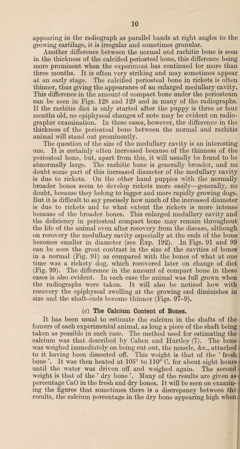 appearing in the radiograph as parallel bands at right angles to the growing cartilage, it is irregular and sometimes granular. Another difference between the normal and rachitic bone is seen in the thickness of the calcified periosteal bone, this difference being more prominent when the experiment has continued for more than three months. It is often very striking and may sometimes appear at an early stage. The calcified periosteal bone in rickets is often thinner, thus giving the appearance of an enlarged medullary cavity. This difference in the amount of compact bone under the periosteum can be seen in Figs. 128 and 129 and in many of the radiographs. If the rachitic diet is only started after the puppy is three or four months old, no epiphyseal changes of note may be evident on radio - graphic examination. In these cases, however, the difference in the thickness of the periosteal bone between the normal and rachitic animal will stand out prominently. The question of the size of the medullary cavity is an interesting one. It is certainly often increased because of the thinness of the periosteal bone, but, apart from this, it will usually be found to be abnormally large. The rachitic bone is generally broader, and no doubt some part of this increased diameter of the medullary cavity is due to rickets. On the other hand puppies with the normally broader bones seem to develop rickets more easily—generally, no doubt, because they belong to bigger and more rapidly growing dogs. But it is difficult to say precisely how much of the increased diameter is due to rickets and to what extent the rickets is more intense because of the broader bones. This enlarged medullary cavity and the deficiency in periosteal compact bone may remain throughout the life of the animal even after recovery from the disease, although on recovery the medullary cavity especially at the ends of the bone becomes smaller in diameter (see Exp. 192). In Figs. 91 and 99 can be seen the great contrast in the size of the cavities of bones in a normal (Fig. 91) as compared with the bones of what at one time was a rickety dog, which recovered later on change of diet (Fig. 99). The difference in the amount of compact bone in these cases is also evident. In each case the animal was full grown when the radiographs were taken. It will also be noticed how with recovery the epiphyseal swelling at the growing end diminishes in size and the shaft-ends become thinner (Figs. 97-9). (c) The Calcium Content of Bones. It has been usual to estimate the calcium in the shafts of the femurs of each experimental animal, as long a piece of the shaft being taken as possible in each case. The method used for estimating the calcium was that described by Cahen and Hurtley (7). The bone was weighed immediately on being cut out, the muscle, &c., attached to it having been dissected off. This weight is that of the ‘ fresh j bone ’. It was then heated at 105° to 110° C. for about eight hours ; until the water was driven off and weighed again. The second i weight is that of the * dry bone ’. Many of the results are given as ; percentage CaO in the fresh and dry bones. It will be seen on examin- i ing the figures that sometimes there is a discrepancy between the i results, the calcium percentage in the dry bone appearing high when j