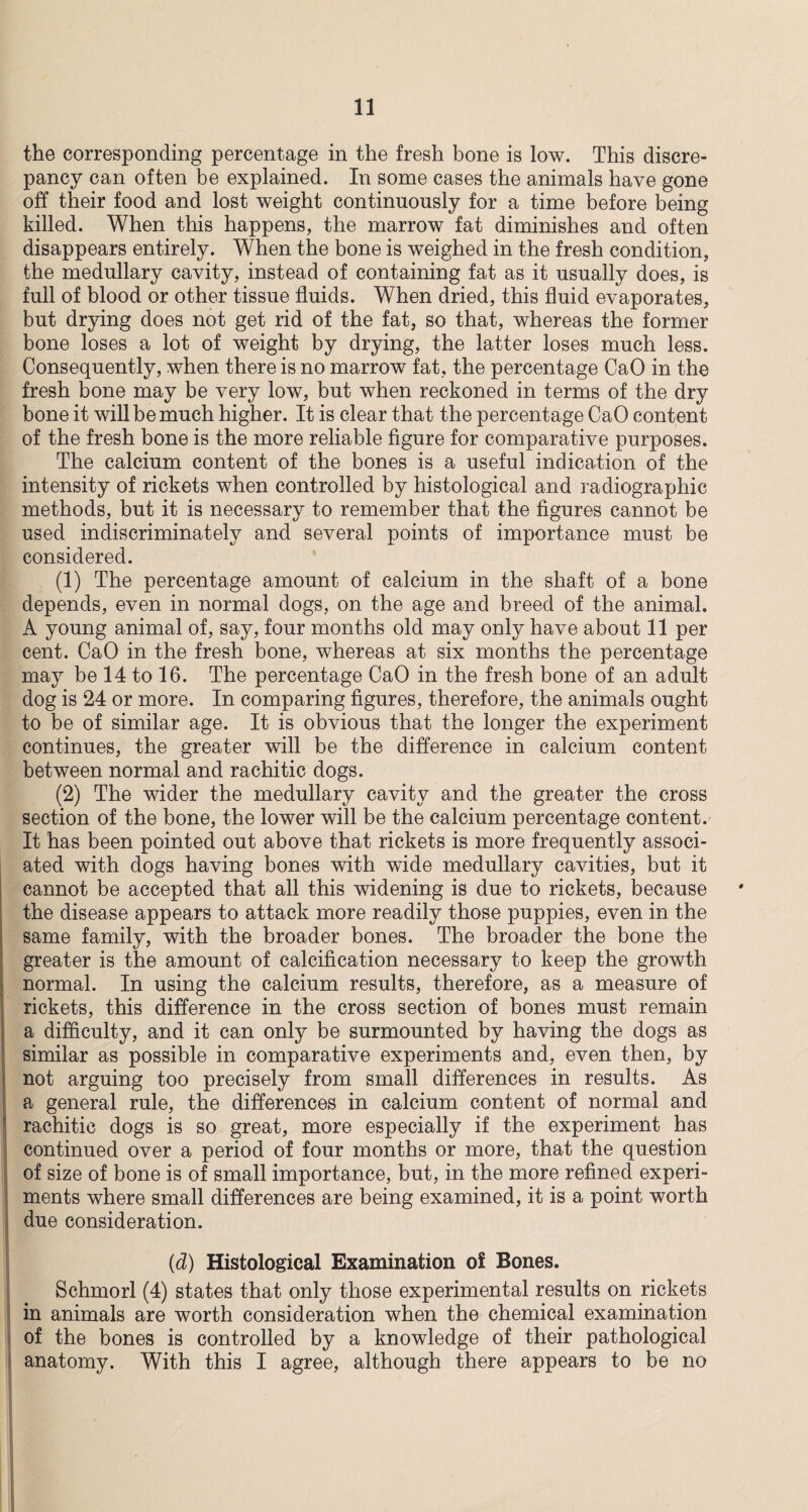 the corresponding percentage in the fresh bone is low. This discre¬ pancy can often be explained. In some cases the animals have gone off their food and lost weight continuously for a time before being killed. When this happens, the marrow fat diminishes and often disappears entirely. When the bone is weighed in the fresh condition, the medullary cavity, instead of containing fat as it usually does, is full of blood or other tissue fluids. When dried, this fluid evaporates, but drying does not get rid of the fat, so that, whereas the former bone loses a lot of weight by drying, the latter loses much less. Consequently, when there is no marrow fat, the percentage CaO in the fresh bone may be very low, but when reckoned in terms of the dry bone it will be much higher. It is clear that the percentage CaO content of the fresh bone is the more reliable figure for comparative purposes. The calcium content of the bones is a useful indication of the intensity of rickets when controlled by histological and radiographic methods, but it is necessary to remember that the figures cannot be used indiscriminately and several points of importance must be considered. (1) The percentage amount of calcium in the shaft of a bone depends, even in normal dogs, on the age and breed of the animal. A young animal of, say, four months old may only have about 11 per cent. CaO in the fresh bone, whereas at six months the percentage may be 14 to 16. The percentage CaO in the fresh bone of an adult dog is 24 or more. In comparing figures, therefore, the animals ought to be of similar age. It is obvious that the longer the experiment continues, the greater will be the difference in calcium content between normal and rachitic dogs. (2) The wider the medullary cavity and the greater the cross section of the bone, the lower will be the calcium percentage content. It has been pointed out above that rickets is more frequently associ¬ ated with dogs having bones with wide medullary cavities, but it cannot be accepted that all this widening is due to rickets, because the disease appears to attack more readily those puppies, even in the same family, with the broader bones. The broader the bone the greater is the amount of calcification necessary to keep the growth normal. In using the calcium results, therefore, as a measure of rickets, this difference in the cross section of bones must remain a difficulty, and it can only be surmounted by having the dogs as similar as possible in comparative experiments and, even then, by not arguing too precisely from small differences in results. As a general rule, the differences in calcium content of normal and rachitic dogs is so great, more especially if the experiment has continued over a period of four months or more, that the question of size of bone is of small importance, but, in the more refined experi¬ ments where small differences are being examined, it is a point worth due consideration. (d) Histological Examination of Bones. Schmorl (4) states that only those experimental results on rickets in animals are worth consideration when the chemical examination of the bones is controlled by a knowledge of their pathological anatomy. With this I agree, although there appears to be no