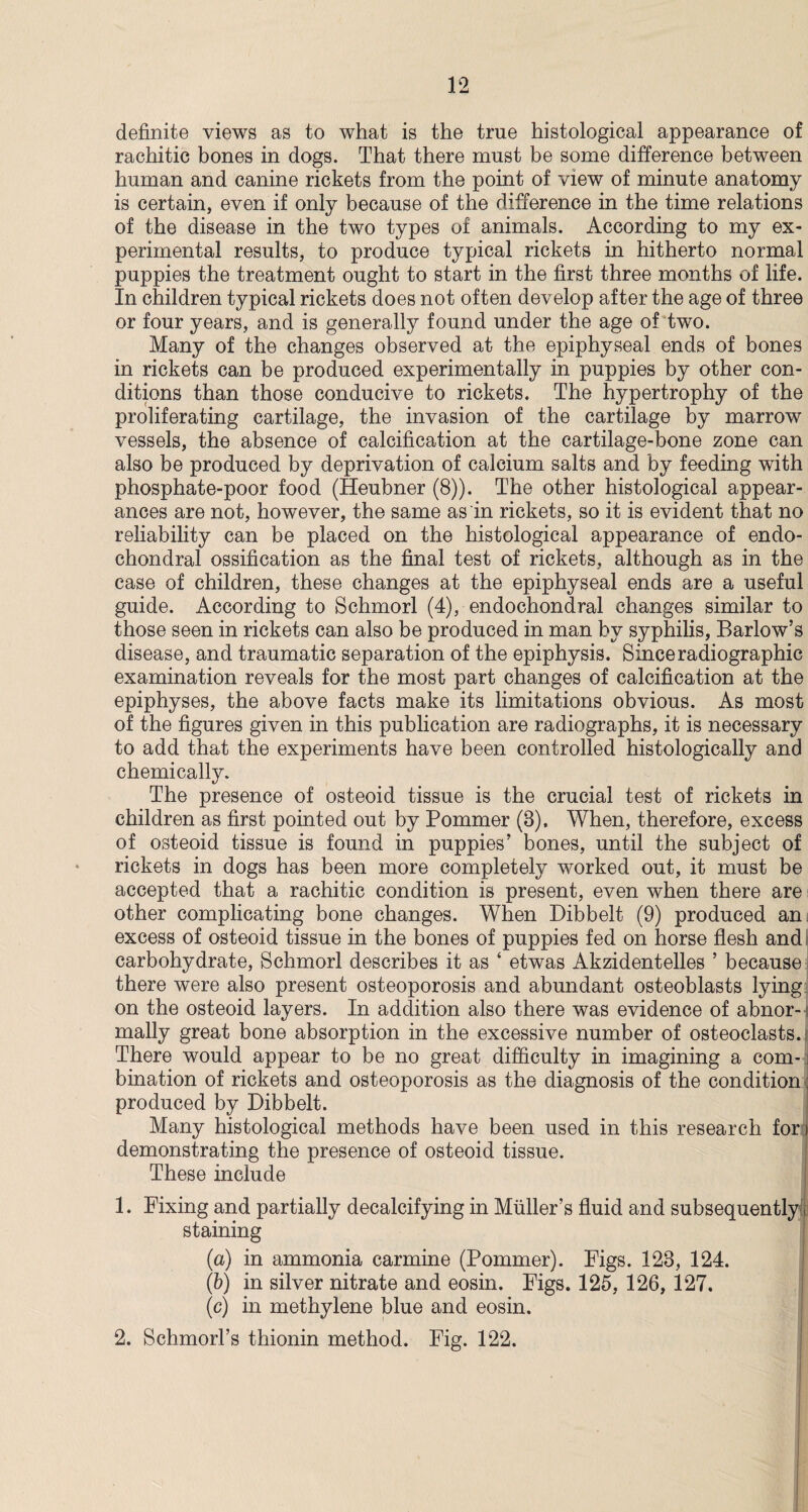 definite views as to what is the true histological appearance of rachitic bones in dogs. That there must be some difference between human and canine rickets from the point of view of minute anatomy is certain, even if only because of the difference in the time relations of the disease in the two types of animals. According to my ex¬ perimental results, to produce typical rickets in hitherto normal puppies the treatment ought to start in the first three months of life. In children typical rickets does not often develop after the age of three or four years, and is generally found under the age of two. Many of the changes observed at the epiphyseal ends of bones in rickets can be produced experimentally in puppies by other con¬ ditions than those conducive to rickets. The hypertrophy of the proliferating cartilage, the invasion of the cartilage by marrow vessels, the absence of calcification at the cartilage-bone zone can also be produced by deprivation of calcium salts and by feeding with phosphate-poor food (Heubner (8)). The other histological appear¬ ances are not, however, the same as in rickets, so it is evident that no reliability can be placed on the histological appearance of endo¬ chondral ossification as the final test of rickets, although as in the case of children, these changes at the epiphyseal ends are a useful guide. According to Schmorl (4), endochondral changes similar to those seen in rickets can also be produced in man by syphilis, Barlow’s disease, and traumatic separation of the epiphysis. Since radiographic examination reveals for the most part changes of calcification at the epiphyses, the above facts make its limitations obvious. As most of the figures given in this publication are radiographs, it is necessary to add that the experiments have been controlled histologically and chemically. The presence of osteoid tissue is the crucial test of rickets in children as first pointed out by Pommer (8), When, therefore, excess of osteoid tissue is found in puppies’ bones, until the subject of rickets in dogs has been more completely worked out, it must be accepted that a rachitic condition is present, even when there are other complicating bone changes. When Dibbelt (9) produced an excess of osteoid tissue in the bones of puppies fed on horse flesh and carbohydrate, Schmorl describes it as ‘ etwas Akzidentelles ’ because there were also present osteoporosis and abundant osteoblasts lying on the osteoid layers. In addition also there was evidence of abnor- j mally great bone absorption in the excessive number of osteoclasts. There would appear to be no great difficulty in imagining a com- j bination of rickets and osteoporosis as the diagnosis of the condition; produced by Dibbelt. Many histological methods have been used in this research for demonstrating the presence of osteoid tissue. These include 1. Fixing and partially decalcifying in Muller’s fluid and subsequently staining (a) in ammonia carmine (Pommer). Figs. 128, 124. (b) in silver nitrate and eosin. Figs. 125, 126, 127, (c) in methylene blue and eosin. 2. Schmorl’s thionin method. Fig. 122.