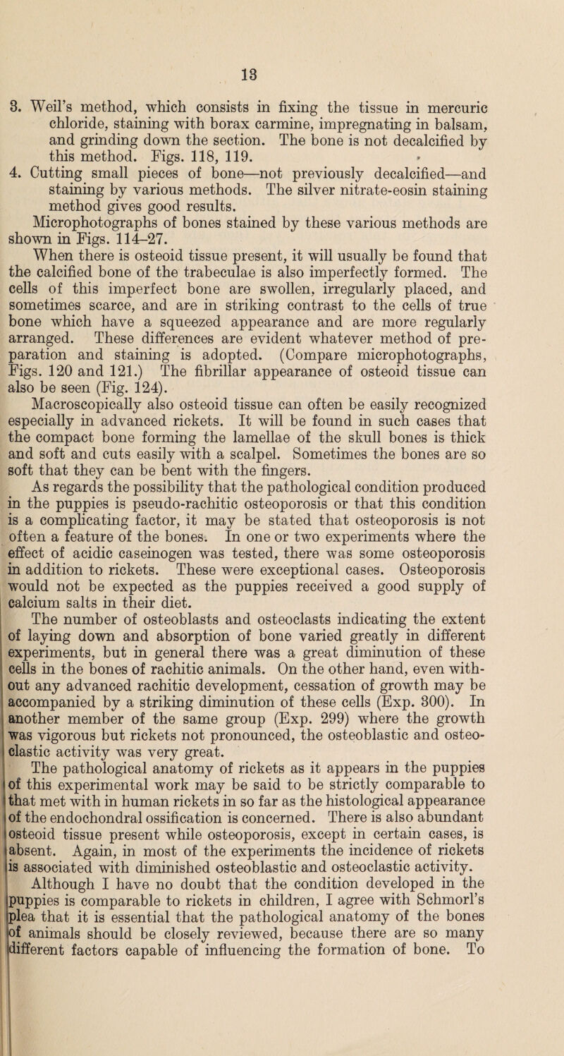18 8. Weil’s method, which consists in fixing the tissue in mercuric chloride, staining with borax carmine, impregnating in balsam, and grinding down the section. The bone is not decalcified by this method. Figs. 118, 119. 4. Cutting small pieces of bone—not previously decalcified—and staining by various methods. The silver nitrate-eosin staining method gives good results. Microphotographs of bones stained by these various methods are shown in Figs. 114-27. When there is osteoid tissue present, it will usually be found that the calcified bone of the trabeculae is also imperfectly formed. The cells of this imperfect bone are swollen, irregularly placed, and sometimes scarce, and are in striking contrast to the cells of true bone which have a squeezed appearance and are more regularly arranged. These differences are evident whatever method of pre¬ paration and staining is adopted. (Compare microphotographs, Figs. 120 and 121.) The fibrillar appearance of osteoid tissue can also be seen (Fig. 124). Macroscopically also osteoid tissue can often be easily recognized especially in advanced rickets. It will be found in such cases that the compact bone forming the lamellae of the skull bones is thick and soft and cuts easily with a scalpel. Sometimes the bones are so soft that they can be bent with the fingers. As regards the possibility that the pathological condition produced in the puppies is pseudo-rachitic osteoporosis or that this condition is a complicating factor, it may be stated that osteoporosis is not often a feature of the bones. In one or two experiments where the effect of acidic caseinogen was tested, there was some osteoporosis in addition to rickets. These were exceptional cases. Osteoporosis would not be expected as the puppies received a good supply of calcium salts in their diet. The number of osteoblasts and osteoclasts indicating the extent of laying down and absorption of bone varied greatly in different experiments, but in general there was a great diminution of these cells in the bones of rachitic animals. On the other hand, even with¬ out any advanced rachitic development, cessation of growth may be accompanied by a striking diminution of these cells (Exp. 800). In another member of the same group (Exp. 299) where the growth was vigorous but rickets not pronounced, the osteoblastic and osteo¬ clastic activity was very great. The pathological anatomy of rickets as it appears in the puppies I of this experimental work may be said to be strictly comparable to | that met with in human rickets in so far as the histological appearance of the endochondral ossification is concerned. There is also abundant (osteoid tissue present while osteoporosis, except in certain cases, is absent. Again, in most of the experiments the incidence of rickets is associated with diminished osteoblastic and osteoclastic activity. Although I have no doubt that the condition developed in the puppies is comparable to rickets in children, I agree with Schmorl’s plea that it is essential that the pathological anatomy of the bones of animals should be closely reviewed, because there are so many different factors capable of influencing the formation of bone. To