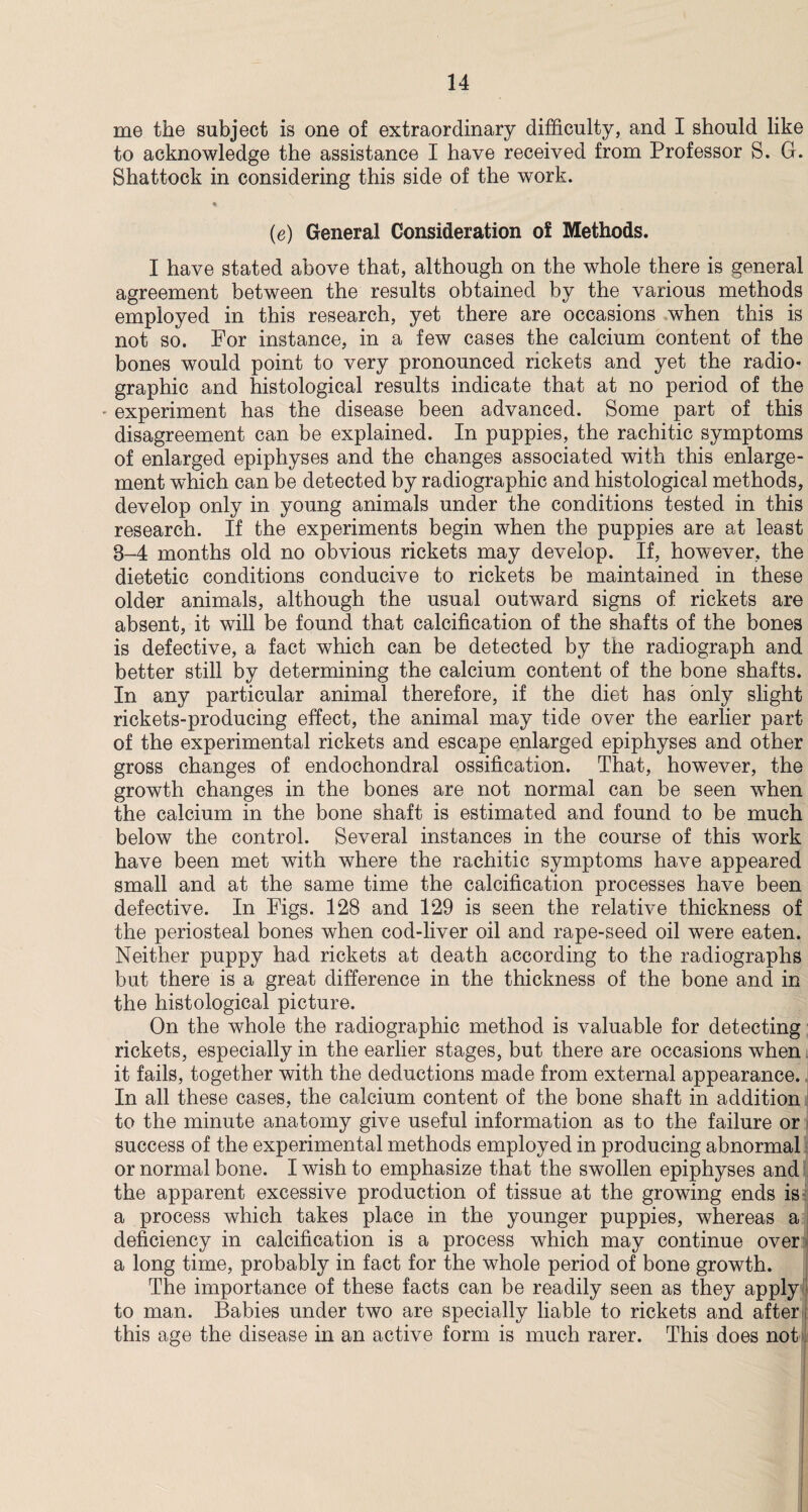 me the subject is one of extraordinary difficulty, and I should like to acknowledge the assistance I have received from Professor S. G. Shattock in considering this side of the work. • (e) General Consideration of Methods. I have stated above that, although on the whole there is general agreement between the results obtained by the various methods employed in this research, yet there are occasions when this is not so. For instance, in a few cases the calcium content of the bones would point to very pronounced rickets and yet the radio* graphic and histological results indicate that at no period of the * experiment has the disease been advanced. Some part of this disagreement can be explained. In puppies, the rachitic symptoms of enlarged epiphyses and the changes associated with this enlarge¬ ment which can be detected by radiographic and histological methods, develop only in young animals under the conditions tested in this research. If the experiments begin when the puppies are at least 8-4 months old no obvious rickets may develop. If, however, the dietetic conditions conducive to rickets be maintained in these older animals, although the usual outward signs of rickets are absent, it will be found that calcification of the shafts of the bones is defective, a fact which can be detected by the radiograph and better still by determining the calcium content of the bone shafts. In any particular animal therefore, if the diet has only slight rickets-producing effect, the animal may tide over the earlier part of the experimental rickets and escape enlarged epiphyses and other gross changes of endochondral ossification. That, however, the growth changes in the bones are not normal can be seen when the calcium in the bone shaft is estimated and found to be much below the control. Several instances in the course of this work have been met with where the rachitic symptoms have appeared small and at the same time the calcification processes have been defective. In Figs. 128 and 129 is seen the relative thickness of the periosteal bones when cod-liver oil and rape-seed oil were eaten. Neither puppy had rickets at death according to the radiographs but there is a great difference in the thickness of the bone and in the histological picture. On the whole the radiographic method is valuable for detecting rickets, especially in the earlier stages, but there are occasions when it fails, together with the deductions made from external appearance. In all these cases, the calcium content of the bone shaft in addition to the minute anatomy give useful information as to the failure or success of the experimental methods employed in producing abnormal or normal bone. I wish to emphasize that the swollen epiphyses and the apparent excessive production of tissue at the growing ends is a process which takes place in the younger puppies, whereas a deficiency in calcification is a process which may continue over j a long time, probably in fact for the whole period of bone growth. The importance of these facts can be readily seen as they apply to man. Babies under two are specially liable to rickets and after j this age the disease in an active form is much rarer. This does not 1