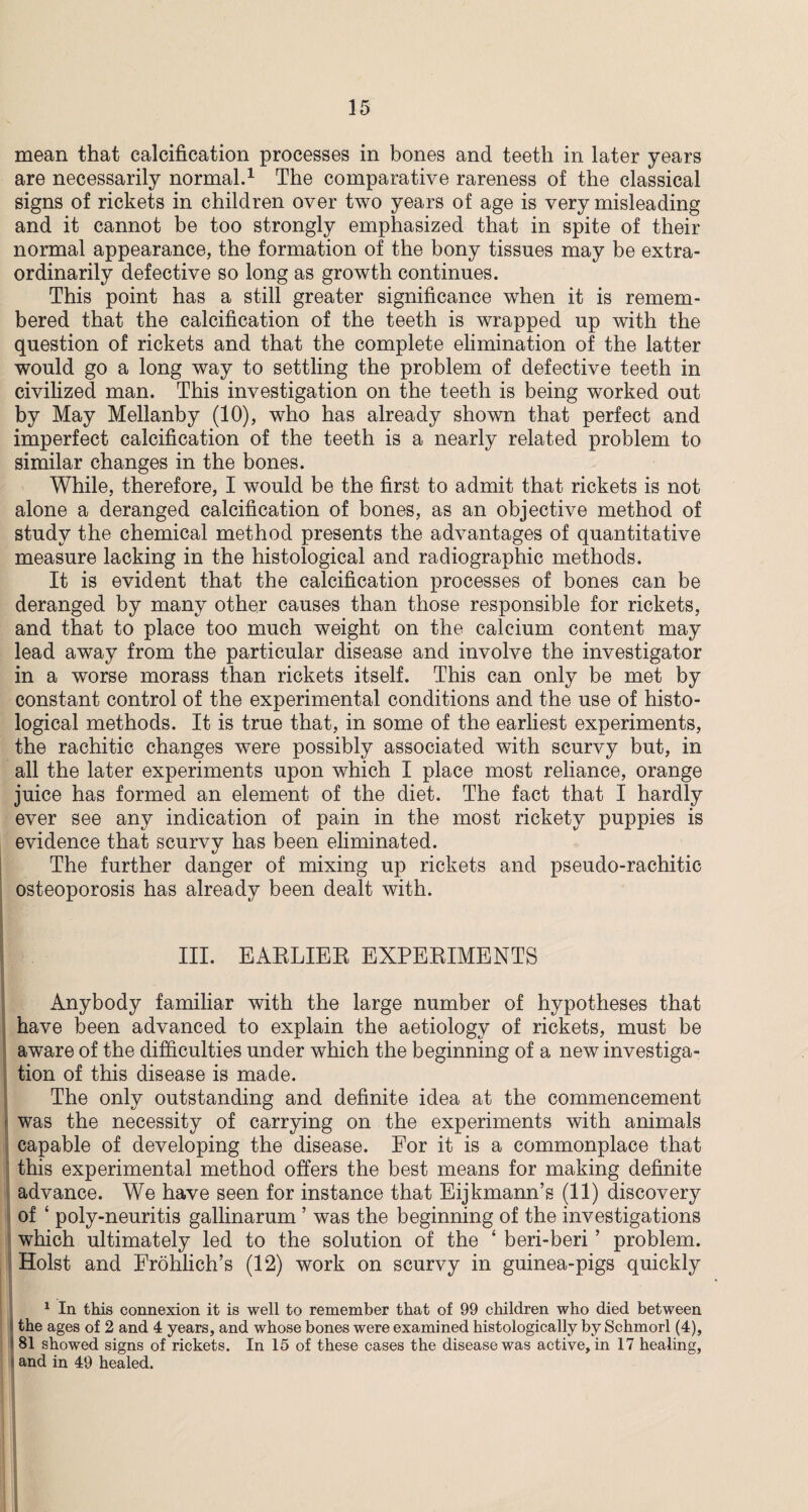 mean that calcification processes in bones and teeth in later years are necessarily normal.1 The comparative rareness of the classical signs of rickets in children over two years of age is very misleading and it cannot be too strongly emphasized that in spite of their normal appearance, the formation of the bony tissues may be extra¬ ordinarily defective so long as growth continues. This point has a still greater significance when it is remem¬ bered that the calcification of the teeth is wrapped up with the question of rickets and that the complete elimination of the latter would go a long way to settling the problem of defective teeth in civilized man. This investigation on the teeth is being worked out by May Mellanby (10), who has already shown that perfect and imperfect calcification of the teeth is a nearly related problem to similar changes in the bones. While, therefore, I would be the first to admit that rickets is not alone a deranged calcification of bones, as an objective method of study the chemical method presents the advantages of quantitative measure lacking in the histological and radiographic methods. It is evident that the calcification processes of bones can be deranged by many other causes than those responsible for rickets, and that to place too much weight on the calcium content may lead away from the particular disease and involve the investigator in a worse morass than rickets itself. This can only be met by constant control of the experimental conditions and the use of histo¬ logical methods. It is true that, in some of the earliest experiments, the rachitic changes were possibly associated with scurvy but, in all the later experiments upon which I place most reliance, orange juice has formed an element of the diet. The fact that I hardly ever see any indication of pain in the most rickety puppies is evidence that scurvy has been eliminated. The further danger of mixing up rickets and pseudo-rachitic osteoporosis has already been dealt with. III. EARLIER EXPERIMENTS Anybody familiar with the large number of hypotheses that have been advanced to explain the aetiology of rickets, must be aware of the difficulties under which the beginning of a new investiga¬ tion of this disease is made. The only outstanding and definite idea at the commencement was the necessity of carrying on the experiments with animals capable of developing the disease. For it is a commonplace that this experimental method offers the best means for making definite advance. We have seen for instance that Eijkmann’s (11) discovery of ‘ poly-neuritis gallinarum ’ was the beginning of the investigations which ultimately led to the solution of the ‘ beri-beri ’ problem. Holst and Erohlich’s (12) work on scurvy in guinea-pigs quickly 1 In this connexion it is well to remember that of 99 children who died between the ages of 2 and 4 years, and whose bones were examined histologically by Schmorl (4), 81 showed signs of rickets. In 15 of these cases the disease was active, in 17 healing, and in 49 healed.