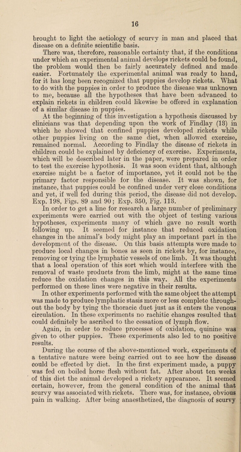 brought to light the aetiology of scurvy in man and placed that disease on a definite scientific basis. There was, therefore, reasonable certainty that, if the conditions under which an experimental animal develops rickets could be found, the problem would then be fairly accurately defined and made easier. Fortunately the experimental animal was ready to hand, for it has long been recognized that puppies develop rickets. What to do with the puppies in order to produce the disease was unknown to me, because all the hypotheses that have been advanced to explain rickets in children could likewise be offered in explanation of a similar disease in puppies. At the beginning of this investigation a hypothesis discussed by clinicians was that depending upon the work of Findlay (13) in which he showed that confined puppies developed rickets while other puppies living on the same diet, when allowed exercise, remained normal. According to Findlay the disease of rickets in children could be explained by deficiency of exercise. Experiments, which will be described later in the paper, were prepared in order to test the exercise hypothesis. It was soon evident that, although exercise might be a factor of importance, yet it could not be the primary factor responsible for the disease. It was shown, for instance, that puppies could be confined under very close conditions and yet, if well fed during this period, the disease did not develop. Exp. 198, Figs. 89 and 90; Exp. 350, Fig. 113. In order to get a line for research a large number of preliminary experiments were carried out with the object of testing various hypotheses, experiments many of which gave no result worth following up. It seemed for instance that reduced oxidation changes in the animal’s body might play an important part in the development of the disease. On this basis attempts were made to produce loeafl changes in bones as seen in rickets by, for instance, removing or tying the lymphatic vessels of one limb. It was thought that a local operation of this sort which would interfere with the removal of waste products from the limb, might at the same time reduce the oxidation changes in this way. All the experiments performed on these lines were negative in their results. In other experiments performed with the same object the attempt was made to produce lymphatic stasis more or less complete through¬ out the body by tying the thoracic duct just as it enters the venous circulation. In these experiments no rachitic changes resulted that could definitely be ascribed to the cessation of lymph flow. Again, in order to reduce processes of oxidation, quinine was given to other puppies. These experiments also led to no positive results. During the course of the above-mentioned work, experiments of a tentative nature were being carried out to see how the disease could be effected by diet. In the first experiment made, a puppy was fed on boiled horse flesh without fat. After about ten weeks of this diet the animal developed a rickety appearance. It seemed certain, however, from the general condition of the animal that scurvy was associated with rickets. There was, for instance, obvious pain in walking. After being anaesthetized, the diagnosis of scurvy