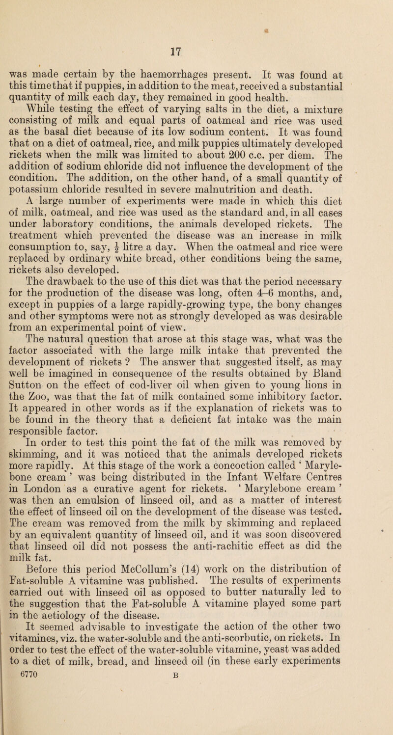 was made certain by the haemorrhages present. It was found at this time that if puppies, in addition to the meat, received a substantial quantity of milk each day, they remained in good health. While testing the effect of varying salts in the diet, a mixture consisting of milk and equal parts of oatmeal and rice was used as the basal diet because of its low sodium content. It was found that on a diet of oatmeal, rice, and milk puppies ultimately developed rickets when the milk was limited to about 200 c.c. per diem. The addition of sodium chloride did not influence the development of the condition. The addition, on the other hand, of a small quantity of potassium chloride resulted in severe malnutrition and death. A large number of experiments were made in which this diet of milk, oatmeal, and rice was used as the standard and, in all cases under laboratory conditions, the animals developed rickets. The treatment which prevented the disease was an increase in milk consumption to, say, J litre a day. When the oatmeal and rice were replaced by ordinary white bread, other conditions being the same, rickets also developed. The drawback to the use of this diet was that the period necessary for the production of the disease was long, often 4-6 months, and, except in puppies of a large rapidly-growing type, the bony changes and other symptoms were not as strongly developed as was desirable from an experimental point of view. The natural question that arose at this stage was, what was the factor associated with the large milk intake that prevented the development of rickets ? The answer that suggested itself, as may well be imagined in consequence of the results obtained by Bland Sutton on the effect of cod-liver oil when given to young lions in the Zoo, was that the fat of milk contained some inhibitory factor. It appeared in other words as if the explanation of rickets was to be found in the theory that a deficient fat intake was the main responsible factor. In order to test this point the fat of the milk was removed by skimming, and it was noticed that the animals developed rickets more rapidly. At this stage of the work a concoction called ‘ Maryle- bone cream ’ was being distributed in the Infant Welfare Centres in London as a curative agent for rickets. ‘ Marylebone cream ’ was then an emulsion of linseed oil, and as a matter of interest the effect of linseed oil on the development of the disease was tested. The cream was removed from the milk by skimming and replaced by an equivalent quantity of linseed oil, and it was soon discovered that linseed oil did not possess the anti-rachitic effect as did the milk fat. Before this period McCollum’s (14) work on the distribution of Fat-soluble A vitamine was published. The results of experiments carried out with linseed oil as opposed to butter naturally led to the suggestion that the Fat-soluble A vitamine played some part in the aetiology of the disease. It seemed advisable to investigate the action of the other two vitamines, viz. the water-soluble and the anti-scorbutic, on rickets. In order to test the effect of the water-soluble vitamine, yeast was added to a diet of milk, bread, and linseed oil (in these early experiments 6770 B