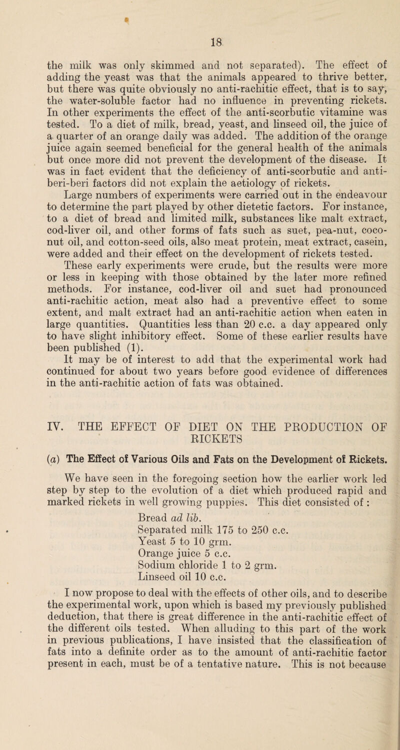 the miik was only skimmed and not separated). The effect of adding the yeast was that the animals appeared to thrive better, but there was quite obviously no anti-rachitic effect, that is to say, the water-soluble factor had no influence in preventing rickets. In other experiments the effect of the anti-scorbutic vitamine was tested. To a diet of milk, bread, yeast, and linseed oil, the juice of a quarter of an orange daily was added. The addition of the orange juice again seemed beneficial for the general health of the animals but once more did not prevent the development of the disease. It was in fact evident that the deficiency of anti-scorbutic and anti- beri-beri factors did not explain the aetiology of rickets. Large numbers of experiments were carried out in the endeavour to determine the part played by other dietetic factors. For instance, to a diet of bread and limited milk, substances like malt extract, cod-liver oil, and other forms of fats such as suet, pea-nut, coco¬ nut oil, and cotton-seed oils, also meat protein, meat extract, casein, were added and their effect on the development of rickets tested. These early experiments were crude, but the results were more or less in keeping with those obtained by the later more refined methods. For instance, cod-liver oil and suet had pronounced anti-rachitic action, meat also had a preventive effect to some extent, and malt extract had an anti-rachitic action when eaten in large quantities. Quantities less than 20 c.c. a day appeared only to have slight inhibitory effect. Some of these earlier results have been published (1). It may be of interest to add that the experimental work had continued for about two years before good evidence of differences in the anti-rachitic action of fats was obtained. IV. THE EFFECT OF DIET ON THE PRODUCTION OF RICKETS (a) The Effect of Various Oils and Fats on the Development of Rickets. We have seen in the foregoing section how the earlier work led step by step to the evolution of a diet which produced rapid and marked rickets in well growing puppies. This diet consisted of: Bread ad lib. Separated milk 175 to 250 c.c. Yeast 5 to 10 grm. Orange juice 5 c.c. Sodium chloride 1 to 2 grm. Linseed oil 10 c.c. I now propose to deal with the effects of other oils, and to describe the experimental work, upon which is based my previously published deduction, that there is great difference in the anti-rachitic effect of the different oils tested. When alluding to this part of the work in previous publications, I have insisted that the classification of fats into a definite order as to the amount of anti-rachitic factor present in each, must be of a tentative nature. This is not because